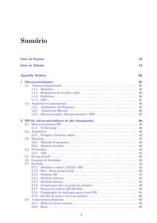 Sumário
Lista de Figuras 10
Lista de Tabelas 13
Apostila Teórica 22
1 Microcontroladores 25
1.1 Sistema computacional . . . . . . . . . . . . . . . . . . . . . . . . . . . . . . . . . 25
1.1.1 Memórias . . . . . . . . . . . . . . . . . . . . . . . . . . . . . . . . . . . . . 26
1.1.2 Dispositivos de entrada e saı́da . . . . . . . . . . . . . . . . . . . . . . . . . 28
1.1.3 Periféricos . . . . . . . . . . . . . . . . . . . . . . . . . . . . . . . . . . . . . 30
1.1.4 CPU . . . . . . . . . . . . . . . . . . . . . . . . . . . . . . . . . . . . . . . . 31
1.2 Arquitetura Computacional . . . . . . . . . . . . . . . . . . . . . . . . . . . . . . . 34
1.2.1 Arquitetura von-Neumann . . . . . . . . . . . . . . . . . . . . . . . . . . . . 35
1.2.2 Arquitetura Harvard . . . . . . . . . . . . . . . . . . . . . . . . . . . . . . 36
1.2.3 Microcontrolador, Microprocessador e DSP . . . . . . . . . . . . . . . . . . 37
2 PIC18, microcontroladores de alto desempenho 38
2.1 Microcontroladores PIC . . . . . . . . . . . . . . . . . . . . . . . . . . . . . . . . . 38
2.1.1 A Microchip . . . . . . . . . . . . . . . . . . . . . . . . . . . . . . . . . . . 39
2.2 Arquitetura . . . . . . . . . . . . . . . . . . . . . . . . . . . . . . . . . . . . . . . . 40
2.2.1 Pinagem e hardware básico . . . . . . . . . . . . . . . . . . . . . . . . . . . 42
2.3 Memórias . . . . . . . . . . . . . . . . . . . . . . . . . . . . . . . . . . . . . . . . . 43
2.3.1 Memória de programa . . . . . . . . . . . . . . . . . . . . . . . . . . . . . . 43
2.3.2 Memória de dados . . . . . . . . . . . . . . . . . . . . . . . . . . . . . . . . 46
2.4 Processador . . . . . . . . . . . . . . . . . . . . . . . . . . . . . . . . . . . . . . . . 49
2.4.1 ALU . . . . . . . . . . . . . . . . . . . . . . . . . . . . . . . . . . . . . . . . 50
2.5 Portais de I/O . . . . . . . . . . . . . . . . . . . . . . . . . . . . . . . . . . . . . . 52
2.6 Conjunto de Instruções . . . . . . . . . . . . . . . . . . . . . . . . . . . . . . . . . . 53
2.7 Oscilador . . . . . . . . . . . . . . . . . . . . . . . . . . . . . . . . . . . . . . . . . 54
2.7.1 Oscilador a cristal ( LP,XT e HS) . . . . . . . . . . . . . . . . . . . . . . . 55
2.7.2 PLL - Phase Locked Loop . . . . . . . . . . . . . . . . . . . . . . . . . . . . 56
2.7.3 Oscilador RC . . . . . . . . . . . . . . . . . . . . . . . . . . . . . . . . . . . 57
2.7.4 Oscilador Externo . . . . . . . . . . . . . . . . . . . . . . . . . . . . . . . . 58
2.7.5 Oscilador Interno . . . . . . . . . . . . . . . . . . . . . . . . . . . . . . . . . 58
2.7.6 Comparação entre os modos de oscilador . . . . . . . . . . . . . . . . . . . . 59
2.7.7 Sistema de clock do PIC18F4550 . . . . . . . . . . . . . . . . . . . . . . . . 59
2.7.8 Configuração de clock para operar com USB . . . . . . . . . . . . . . . . . 61
2.7.9 Escolha de modo e troca de oscilador . . . . . . . . . . . . . . . . . . . . . . 62
2.8 Caracterı́sticas Especiais . . . . . . . . . . . . . . . . . . . . . . . . . . . . . . . . 63
2.8.1 Modos de baixo consumo . . . . . . . . . . . . . . . . . . . . . . . . . . . . 64
2.8.2 Reset . . . . . . . . . . . . . . . . . . . . . . . . . . . . . . . . . . . . . . . 65
3
 