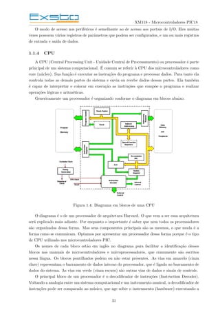 XM118 - Microcontroladores PIC18
O modo de acesso aos periféricos é semelhante ao de acesso aos portais de I/O. Eles muitas
vezes possuem vários registros de parâmetros que podem ser configurados, e um ou mais registros
de entrada e saı́da de dados.
1.1.4 CPU
A CPU (Central Processing Unit - Unidade Central de Processamento) ou processador é parte
principal de um sistema computacional. É comum se referir à CPU dos microcontroladores como
core (núcleo). Sua função é executar as instruções do programa e processar dados. Para tanto ela
controla todas as demais partes do sistema e envia ou recebe dados dessas partes. Ela também
é capaz de interpretar e colocar em execução as instruções que compõe o programa e realizar
operações lógicas e aritméticas.
Genericamente um processador é organizado conforme o diagrama em blocos abaixo.
Figura 1.4: Diagrama em blocos de uma CPU
O diagrama é o de um processador de arquitetura Harvard. O que vem a ser essa arquitetura
será explicado mais adiante. Por enquanto o importante é saber que nem todos os processadores
são organizados dessa forma. Mas seus componentes principais são os mesmos, o que muda é a
forma como se comunicam. Optamos por apresentar um processador dessa forma porque é o tipo
de CPU utilizado nos microcontroladores PIC.
Os nomes de cada bloco estão em inglês no diagrama para facilitar a identificação desses
blocos nos manuais de microcontroladores e microprocessadores, que comumente são escritos
nessa lı́ngua. Os blocos pontilhados podem ou não estar presentes. As vias em amarelo (cinza
claro) representam o barramento de dados interno do processador, que é ligado ao barramento de
dados do sistema. As vias em verde (cinza escuro) são outras vias de dados e sinais de controle.
O principal bloco de um processador é o decodificador de instruções (Instruction Decoder).
Voltando a analogia entre um sistema computacional e um instrumento musical, o decodificador de
instruções pode ser comparado ao músico, que age sobre o instrumento (hardware) executando a
31
 