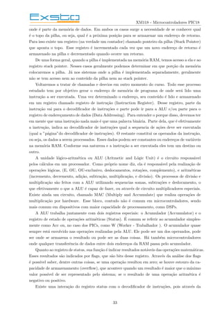 XM118 - Microcontroladores PIC18
onde é parte da memória de dados. Em ambos os casos surge a necessidade de se conhecer qual
é o topo da pilha, ou seja, qual é a próxima posição para se armazenar um endereço de retorno.
Para isso existe um registro (na verdade um contador) chamado ponteiro da pilha (Stack Pointer)
que aponta o topo. Esse registro é incrementado cada vez que um novo endereço de retorno é
armazenado na pilha e decrementado quando ocorre um retorno.
De uma forma geral, quando a pilha é implementada na memória RAM, temos acesso a ela e ao
registro stack pointer. Nesses casos geralmente podemos determinar em que porção da memória
colocaremos a pilha. Já nos sistemas onde a pilha é implementada separadamente, geralmente
não se tem acesso nem ao conteúdo da pilha nem ao stack pointer.
Voltaremos a tratar de chamadas e desvios em outro momento do curso. Todo esse processo
estudado tem por objetivo gerar o endereço de memória de programa de onde será lido uma
instrução a ser executada. Uma vez determinado o endereço, seu conteúdo é lido e armazenado
em um registro chamado registro de instrução (Instruction Register). Desse registro, parte da
instrução vai para o decodificador de instruções e parte pode ir para a ALU e/ou parte para o
registro de endereçamento de dados (Data Addressing). Para entender o porque disso, devemos ter
em mente que uma instrução nada mais é que uma palavra binária. Parte dela, que é efetivamente
a instrução, indica ao decodificador de instruções qual a sequencia de ações deve ser executada
(qual a ”página”do decodificador de instruções). O restante constitui os operandos da instrução,
ou seja, os dados a serem processados. Esses dados podem ser constantes ou endereços de variáveis
na memória RAM. Conforme sua natureza e a instrução a ser executada eles tem um destino ou
outro.
A unidade lógico-aritmética ou ALU (Aritmetic and Lógic Unit) é o circuito responsável
pelos cálculos em um processador. Como próprio nome diz, ela é responsável pela realização de
operações lógicas, (E, OU, OU-exclusivo, deslocamentos, rotações, complemento), e aritméticas
(incremento, decremento, adição, subtração, multiplicação, e divisão). Os processos de divisão e
multiplicação são feitos com a ALU utilizando sequencias somas, subtrações e deslocamento, o
que efetivamente o que a ALU é capaz de fazer, ou através de circuito multiplicadores especiais.
Existe ainda um circuito, chamado MAC (Multiply and Accumulate) que realiza operações de
multiplicação por hardware. Esse bloco, contudo não é comum em microcontroladores, sendo
mais comum em dispositivos com maior capacidade de processamento, como DSPs.
A ALU trabalha juntamente com dois registros especiais: o Acumulador (Accumulator) e o
registro de estado de operações aritméticas (Status). É comum se referir ao acumulador simples-
mente como Acc ou, no caso dos PICs, como W (Worker - Trabalhador ). O acumulador quase
sempre está envolvido nas operações realizadas pela ALU. Ele pode ser um dos operandos, pode
ser onde se armazena o resultado ou pode ser as duas coisas. Há também microcontroladores
onde qualquer transferência de dados entre dois endereços da RAM passa pelo acumulador.
Quanto ao registro de status, sua função é indicar resultados notáveis das operações matemáticas.
Esses resultados são indicados por flags, que são bits desse registro. Através da análise dos flags
é possı́vel saber, dentre outras coisas, se uma operação resultou em zero; se houve estouro da ca-
pacidade de armazenamento (overflow), que acontece quando um resultado é maior que o máximo
valor possı́vel de ser representado pelo sistema; se o resultado de uma operação aritmética é
negativo ou positivo.
Existe uma interação do registro status com o decodificador de instruções, pois através da
33
 