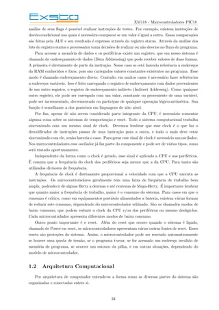XM118 - Microcontroladores PIC18
análise de seus flags é possı́vel realizar instruções de testes. Por exemplo, existem instruções de
desvio condicional nas quais é necessário comparar se um valor é igual a outro. Essas comparações
são feitas pela ALU e seu resultado é expresso através do registro status. Através da análise dos
bits do registro status o processador toma decisões de realizar ou não desvios no fluxo do programa.
Para acessar a memória de dados e os periféricos existe um registro, que em nosso sistema é
chamado de endereçamento de dados (Data Addressing) que pode receber valores de duas formas.
A primeira é diretamente de parte da instrução. Nesse caso se está fazendo referência a endereços
da RAM conhecidos e fixos, pois são carregados valores constantes existentes no programa. Esse
modo é chamado endereçamento direto. Contudo, em muitos casos é necessário fazer referências
a endereços variáveis. Isso é feito carregando o registro de endereçamento com dados provenientes
de um outro registro, o registro de endereçamento indireto (Indirect Addressig). Como qualquer
outro registro, ele pode ser carregado com um valor, constante ou proveniente de uma variável,
pode ser incrementado, decrementado ou participar de qualquer operação lógico-aritmética. Sua
função é semelhante a dos ponteiros em linguagens de alto nı́vel.
Por fim, apesar de não serem considerado parte integrante da CPU, é necessário comentar
alguma coisa sobre os sistemas de temporização e reset. Todo o sistema computacional trabalha
sincronizado com um mesmo sinal de clock. Devemos lembrar que esse clock é o que faz o
decodificador de instruções passar de uma instrução para a outra, e tudo o mais deve estar
sincronizado com ele, senão haveria o caos. Para gerar esse sinal de clock é necessário um oscilador.
Nos microcontroladores esse oscilador já faz parte do componente e pode ser de vários tipos, como
será tratado oportunamente.
Independente da forma como o clock é gerado, esse sinal é aplicado a CPU e aos periféricos.
É comum que a frequência do clock dos periféricos seja menor que a da CPU. Para tanto são
utilizados divisores de frequência.
A frequência de clock é diretamente proporcional a velocidade com que a CPU executa as
instruções. Os microcontroladores geralmente têm uma faixa de frequência de trabalho bem
ampla, podendo ir de alguns Hertz a dezenas e até centenas de Mega-Hertz. É importante lembrar
que quanto maior a frequência de trabalho, maior é o consumo do sistema. Para casos em que o
consumo é crı́tico, como em equipamentos portáteis alimentados a bateria, existem várias formas
de reduzir este consumo, dependendo do microcontrolador utilizado. São os chamados modos de
baixo consumo, que podem reduzir o clock da CPU e/ou dos periféricos ou mesmo desligá-los.
Cada microcontrolador apresenta diferentes modos de baixo consumo.
Outro ponto importante é o reset. Além do reset que ocorre quando o sistema é ligado,
chamado de Power-on reset, os microcontroladores apresentam várias outras fontes de reset. Esses
resets são proteções do sistema. Assim, o microcontrolador pode ser resetado automaticamente
se houver uma queda de tensão, se o programa travar, se for acessado um endereço inválido de
memória de programa, se ocorrer um estouro da pilha, e em outras situações, dependendo do
modelo de microcontrolador.
1.2 Arquitetura Computacional
Por arquitetura de computador entende-se a forma como as diversas partes do sistema são
organizadas e conectadas entres si.
34
 
