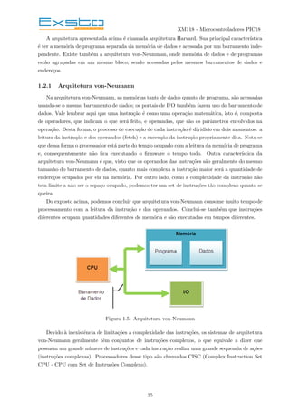 XM118 - Microcontroladores PIC18
A arquitetura apresentada acima é chamada arquitetura Harvard. Sua principal caracterı́stica
é ter a memória de programa separada da memória de dados e acessada por um barramento inde-
pendente. Existe também a arquitetura von-Neumman, onde memória de dados e de programas
estão agrupadas em um mesmo bloco, sendo acessadas pelos mesmos barramentos de dados e
endereços.
1.2.1 Arquitetura von-Neumann
Na arquitetura von-Neumann, as memórias tanto de dados quanto de programa, são acessadas
usando-se o mesmo barramento de dados; os portais de I/O também fazem uso do barramento de
dados. Vale lembrar aqui que uma instrução é como uma operação matemática, isto é, composta
de operadores, que indicam o que será feito, e operandos, que são os parâmetros envolvidos na
operação. Desta forma, o processo de execução de cada instrução é dividido em dois momentos: a
leitura da instrução e dos operandos (fetch) e a execução da instrução propriamente dita. Nota-se
que dessa forma o processador está parte do tempo ocupado com a leitura da memória de programa
e, consequentemente não fica executando o firmware o tempo todo. Outra caracterı́stica da
arquitetura von-Neumann é que, visto que os operandos das instruções são geralmente do mesmo
tamanho do barramento de dados, quanto mais complexa a instrução maior será a quantidade de
endereços ocupados por ela na memória. Por outro lado, como a complexidade da instrução não
tem limite a não ser o espaço ocupado, podemos ter um set de instruções tão complexo quanto se
queira.
Do exposto acima, podemos concluir que arquitetura von-Neumann consome muito tempo de
processamento com a leitura da instrução e dos operandos. Conclui-se também que instruções
diferentes ocupam quantidades diferentes de memória e são executadas em tempos diferentes.
Figura 1.5: Arquitetura von-Neumann
Devido à inexistência de limitações a complexidade das instruções, os sistemas de arquitetura
von-Neumann geralmente têm conjuntos de instruções complexos, o que equivale a dizer que
possuem um grande número de instruções e cada instrução realiza uma grande sequencia de ações
(instruções complexas). Processadores desse tipo são chamados CISC (Complex Instruction Set
CPU - CPU com Set de Instruções Complexo).
35
 