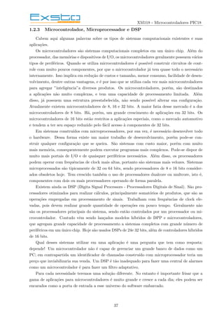 XM118 - Microcontroladores PIC18
1.2.3 Microcontrolador, Microprocessador e DSP
Cabem aqui algumas palavras sobre os tipos de sistemas computacionais existentes e suas
aplicações.
Os microcontroladores são sistemas computacionais completos em um único chip. Além do
processador, das memórias e dispositivos de I/O, os microcontroladores geralmente possuem vários
tipos de periféricos. Quando se utiliza microcontroladores é possı́vel construir circuitos de cont-
role com muito poucos componentes, por que o microcontrolador já tem quase todo o necessário
internamente. Isso implica em redução de custos e tamanho, menor consumo, facilidade de desen-
volvimento, dentre outras vantagens, e é por isso que se utiliza cada vez mais microcontroladores
para agregar ”inteligência”a diversos produtos. Os microcontroladores, porém, são destinados
a aplicações não muito complexas, e tem uma capacidade de processamento limitada. Além
disso, já possuem uma estrutura preestabelecida, não sendo possı́vel alterar sua configuração.
Atualmente existem microcontroladores de 8, 16 e 32 bits. A maior fatia desse mercado é a dos
microcontroladores de 8 bits. Há, porém, um grande crescimento de aplicações em 32 bits. Os
microcontroladores de 16 bits estão restritos a aplicações especiais, como o mercado automotivo
e tendem a ter seu espaço reduzido pelo fácil acesso à componentes de 32 bits.
Em sistemas construı́dos com microprocessadores, por sua vez, é necessário desenvolver todo
o hardware. Dessa forma existe um maior trabalho de desenvolvimento, porém pode-se con-
struir qualquer configuração que se queira. São sistemas com custo maior, porém com muito
mais memória, consequentemente podem executar programas mais complexos. Pode-se dispor de
muito mais portais de I/O e de quaisquer periféricos necessários. Além disso, os processadores
podem operar com frequências de clock mais altas, portanto são sistemas mais velozes. Sistemas
microprocessados são tipicamente de 32 ou 64 bits, sendo processadores de 8 e 16 bits consider-
ados obsoletos hoje. Tem crescido também o uso de processadores dualcore ou multcore, isto é,
componentes com dois ou mais processadores operando de forma paralela.
Existem ainda os DSP (Digita Signal Processors - Processadores Digitais de Sinal). São pro-
cessadores otimizados para realizar cálculos, principalmente somatórios de produtos, que são as
operações empregadas em processamento de sinais. Trabalham com frequências de clock ele-
vadas, pois devem realizar grande quantidade de operações em pouco tempo. Geralmente não
são os processadores principais do sistema, sendo então controlados por um processador ou mi-
crocontrolador. Contudo vêm sendo lançados modelos hı́bridos de DPP e microcontroladores,
que agregam grande capacidade de processamento a sistemas completos com grande número de
periféricos em um único chip. Hoje são usados DSPs de 24e 32 bits, além de controladores hı́bridos
de 16 bits.
Qual desses sistemas utilizar em uma aplicação é uma pergunta que tem como resposta:
depende! Um microcontrolador não é capaz de gerenciar um grande banco de dados como um
PC; em contrapartida um identificador de chamadas construı́do com microprocessador teria um
preço que inviabilizaria sua venda. Um DSP é tão inadequado para fazer uma central de alarmes
como um microcontrolador é para fazer um filtro adaptativo.
Para cada necessidade teremos uma solução diferente. No entanto é importante frisar que a
gama de aplicações para microcontroladores é muito grande e cresce a cada dia; eles podem ser
encarados como a porta de entrada a esse universo do software embarcado.
37
 