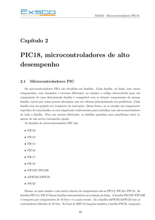 XM118 - Microcontroladores PIC18
Capı́tulo 2
PIC18, microcontroladores de alto
desempenho
2.1 Microcontroladores PIC
Os microcontroladores PICs são divididos em famı́lias. Cada famı́lia, ou linha, tem vários
componentes, com tamanhos e recursos diferentes; no entanto o código desenvolvido para um
componente de uma determinada famı́lia é compatı́vel com os demais componentes da mesma
famı́lia, exceto por umas poucas alterações, que ser referem principalmente aos periféricos. Cada
famı́lia tem seu próprio set (conjunto) de instruções. Dessa forma, ao se estudar um componente
especı́fico de uma famı́lia, se está adquirindo conhecimento para trabalhar com microcontroladores
de toda a famı́lia. Para um mesmo fabricante, as famı́lias guardam uma semelhança entre si,
apesar de não serem exatamente iguais.
As famı́lias de microcontroladores PIC são:
• PIC10
• PIC12
• PIC14
• PIC16
• PIC17
• PIC18
• PIC24F/PIC24H
• dsPIC30/dsPIC33
• PIC32
Dessas, as mais usadas e com maior número de componentes são as PIC12, PIC16 e PIC18. As
famı́lias PIC14 e PIC17 foram famı́lias intermediárias na evolução da linha. A famı́lia PIC24F/PIC24H
é composta por componentes de 16 bits e é a mais recente. Já a famı́lia dsPIC30/dsPIC33 trás os
controladores hı́bridos de 16 bits. No final de 2007 foi lançada também a famı́lia PIC32, composta
38
 