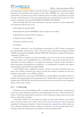 XM118 - Microcontroladores PIC18
por componentes de 32 bits. Quanto ao tipo de memória, os componentes mais antigos (que ainda
continuam sendo fabricados) têm memória do tipo OTP e EPROM. Já os mais novos utilizam
somente flash. A tendência do mercado é trabalhar somente com flash, principalmente nas etapas
de ensino e desenvolvimento. O tipo de memória flash pode ser identificado por uma letra ”F”no
nome do componente (por exemplo PIC12F679, PIC16F628, PIC18F4550).
Dentro da famı́lia PIC18 há várias sub-famı́lias, cada uma composta de vários componentes.
Os componentes diferem entre si em:
• Quantidade de memória RAM
• Quantidade de memória EEPROM de dados (alguns não tem nada)
• Quantidade de memória Flash de programa
• Número de pinos (18,28,40, ...)
• Frequência máxima de clock
• Periféricos
O quesito ”periféricos”é uma das principais caracterı́sticas dos PIC. Dentre os disponı́veis
nas várias famı́lias, podemos citar: timers, conversores A/D, comparadores analógicos, módulos
USART (comunicação serial RS232), Módulos MSSP (I2C e SPI master), módulos CCP (Captura,
comparação e PWM), etc...
A linha PIC18 é composta por microcontroladores com core de 8 bits de alto desempenho.
Buscou-se manter certa compatibilidade com a linha PIC16, o que pode ser observado no fun-
cionamento de diversos periféricos e no conjunto de instruções. Contudo, muitas mudanças se
fizeram necessárias, principalmente na arquitetura e no mapeamento de memória, para superar
certas limitações apresentadas pela famı́lia PIC16.
A famı́lia PIC16 ainda é amplamente utilizada. Contudo, ao estudar uma famı́lia mais com-
plexa, como a PIC18, acredita-se que o aluno se tornará apto também a trabalhar com microcon-
troladores mais simples, como o PIC16 ou PIC12.
Nosso enfoque nesse curso será no PIC18F4550 e na famı́lia PIC18. Os assuntos relativos ao
hardware serão apresentados de forma generalista para a famı́lia PIC18 e depois tratados no que é
especı́fico para o PIC18F4550. Dessa maneira pretende-se fazer um estudo não de um componente
apenas, mas de toda a famı́lia.
2.1.1 A Microchip
O fabricante dos microcontroladores PIC é a empresa americana Microchip. Atualmente ela
é uma das maiores fabricantes mundiais de microcontroladores de 8 bits. Além de microcontro-
ladores, a Microchip também fabrica memórias e outros componentes digitais, além de uma vasta
linha de componentes analógicos.
A Microchip trabalha com uma polı́tica de suporte ao cliente muito eficiente, que provavel-
mente é uma das causas de seu sucesso. Em seu site (www.microchip.com) existe uma grande
quantidade de informação disponı́vel. Além dos manuais dos componentes, existem muitas no-
tas de aplicação (Application Notes) e projetos de referência, que são de grande ajuda para a
formação da base de conhecimentos do estudante de microcontroladores PIC.
39
 