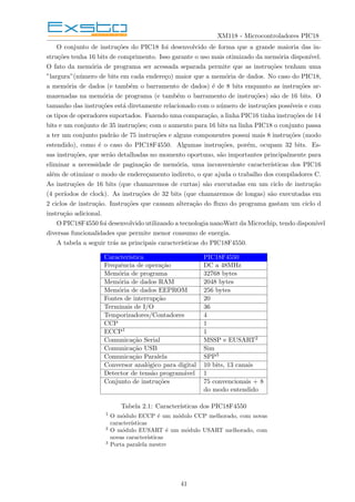 XM118 - Microcontroladores PIC18
O conjunto de instruções do PIC18 foi desenvolvido de forma que a grande maioria das in-
struções tenha 16 bits de comprimento. Isso garante o uso mais otimizado da memória disponı́vel.
O fato da memória de programa ser acessada separada permite que as instruções tenham uma
”largura”(número de bits em cada endereço) maior que a memória de dados. No caso do PIC18,
a memória de dados (e também o barramento de dados) é de 8 bits enquanto as instruções ar-
mazenadas na memória de programa (e também o barramento de instruções) são de 16 bits. O
tamanho das instruções está diretamente relacionado com o número de instruções possı́veis e com
os tipos de operadores suportados. Fazendo uma comparação, a linha PIC16 tinha instruções de 14
bits e um conjunto de 35 instruções; com o aumento para 16 bits na linha PIC18 o conjunto passa
a ter um conjunto padrão de 75 instruções e alguns componentes possui mais 8 instruções (modo
estendido), como é o caso do PIC18F4550. Algumas instruções, porém, ocupam 32 bits. Es-
sas instruções, que serão detalhadas no momento oportuno, são importantes principalmente para
eliminar a necessidade de paginação de memória, uma inconveniente caracterı́sticas dos PIC16
além de otimizar o modo de endereçamento indireto, o que ajuda o trabalho dos compiladores C.
As instruções de 16 bits (que chamaremos de curtas) são executadas em um ciclo de instrução
(4 perı́odos de clock). As instruções de 32 bits (que chamaremos de longas) são executadas em
2 ciclos de instrução. Instruções que causam alteração do fluxo do programa gastam um ciclo d
instrução adicional.
O PIC18F4550 foi desenvolvido utilizando a tecnologia nanoWatt da Microchip, tendo disponı́vel
diversas funcionalidades que permite menor consumo de energia.
A tabela a seguir trás as principais caracterı́sticas do PIC18F4550.
Caracterı́stica PIC18F4550
Frequência de operação DC a 48MHz
Memória de programa 32768 bytes
Memória de dados RAM 2048 bytes
Memória de dados EEPROM 256 bytes
Fontes de interrupção 20
Terminais de I/O 36
Temporizadores/Contadores 4
CCP 1
ECCP1 1
Comunicação Serial MSSP e EUSART2
Comunicação USB Sim
Comunicação Paralela SPP3
Conversor analógico para digital 10 bits, 13 canais
Detector de tensão programável 1
Conjunto de instruções 75 convencionais + 8
do modo entendido
Tabela 2.1: Caracterı́sticas dos PIC18F4550
1 O módulo ECCP é um módulo CCP melhorado, com novas
caracterı́sticas
2
O módulo EUSART é um módulo USART melhorado, com
novas caracterı́sticas
3
Porta paralela mestre
41
 