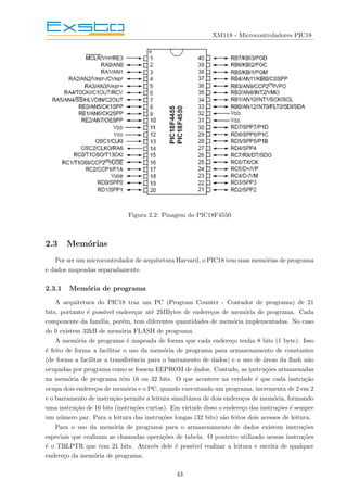 XM118 - Microcontroladores PIC18
Figura 2.2: Pinagem do PIC18F4550
2.3 Memórias
Por ser um microcontrolador de arquitetura Harvard, o PIC18 tem suas memórias de programa
e dados mapeadas separadamente.
2.3.1 Memória de programa
A arquitetura do PIC18 traz um PC (Program Counter - Contador de programa) de 21
bits, portanto é possı́vel endereçar até 2MBytes de endereços de memória de programa. Cada
componente da famı́lia, porém, tem diferentes quantidades de memória implementadas. No caso
do 0 existem 32kB de memória FLASH de programa.
A memória de programa é mapeada de forma que cada endereço tenha 8 bits (1 byte). Isso
é feito de forma a facilitar o uso da memória de programa para armazenamento de constantes
(de forma a facilitar a transferência para o barramento de dados) e o uso de áreas da flash não
ocupadas por programa como se fossem EEPROM de dados. Contudo, as instruções armazenadas
na memória de programa têm 16 ou 32 bits. O que acontece na verdade é que cada instrução
ocupa dois endereços de memória e o PC, quando executando um programa, incrementa de 2 em 2
e o barramento de instrução permite a leitura simultânea de dois endereços de memória, formando
uma instrução de 16 bits (instruções curtas). Em virtude disso o endereço das instruções é sempre
um número par. Para a leitura das instruções longas (32 bits) são feitos dois acessos de leitura.
Para o uso da memória de programa para o armazenamento de dados existem instruções
especiais que realizam as chamadas operações de tabela. O ponteiro utilizado nessas instruções
é o TBLPTR que tem 21 bits. Através dele é possı́vel realizar a leitura e escrita de qualquer
endereço da memória de programa.
43
 