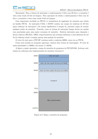 XM118 - Microcontroladores PIC18
Resumindo: Para a leitura de instruções o endereçamento é feito com 20 bits e a memória é
vista como tendo 16 bits de largura. Para operações de tabela o endereçamento é feito com 21
bits e a memória é vista como tendo 8 bits de largura.
Uma importante novidade no PIC18 é a inexistência de paginação de memória que existia
na famı́lia PIC16. As instruções CALL e GOTO contêm um campo de endereço de 20 bits
(para endereço de instruções o bit menos significativo é sempre 0), portanto capaz de acessar
qualquer ponto da memória. Contudo, como se tratam de instruções longas devem ser usadas
com parcimónia para uma maior economia de memória. Existem instruções para chamada e
desvio relativos (RCALL e BRA, respectivamente) que acessam endereços a uma distância de até
1k do endereço atual e ocupam apenas uma posição de memória.
O vetor de reset para o PIC18F continua sendo o endereço 0000h, como era no PIC16.
Como será tratado no momento oportuno, existem dois vetores de interrupção. O vetor de
maior prioridade é o 0008h o de menor é o 0018h.
A figura a seguir apresenta o mapa de memória de programa do PIC18F4550. Leituras real-
izadas em endereços não implementados de memória retornam 0.
Figura 2.3: Mapa e memória de programa
44
 