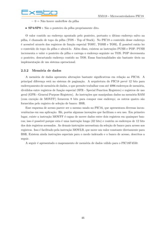 XM118 - Microcontroladores PIC18
– 0 = Não houve underflow da pilha
• SP4:SP0 : São o ponteiro da pilha propriamente dito.
O valor contido no endereço apontado pelo ponteiro, portanto o último endereço salvo na
pilha, é chamado de topo da pilha (TOS - Top of Stack). No PIC18 o conteúdo desse endereço
é acessı́vel através dos registros de função especial TOSU, TOSH e TOSL. É possı́vel então ler
o conteúdo do topo da pilha e alterá-lo. Além disso, existem as instruções PUSH e POP. PUSH
incrementa o valor o ponteiro da pilha e carrega o endereço seguinte no TOS. POP decrementa
o ponteiro, descartando endereço contido no TOS. Essas funcionalidades são bastante úteis na
implementação de um sistema operacional.
2.3.2 Memória de dados
A memória de dados apresenta alterações bastante significativas em relação ao PIC16. A
principal diferença está no sistema de paginação. A arquitetura do PIC18 prevê 12 bits para
endereçamento de memória de dados, o que permite trabalhar com até 4096 endereços de memória,
divididos entre registros de função especial (SFR - Special Function Registers) e registros de uso
geral (GPR - General Purpose Registers). As instruções que manipulam dados na memória RAM
(com exceção de MOVFF) fornecem 8 bits para compor esse endereço; os outros quatro são
fornecidos pelo registro de seleção de banco: BSR.
Esse esquema de acesso parece ser o mesmo usado no PIC16, que apresentava diversas incon-
veniências em sua aplicação. Há, porém algumas inovações que facilitam o seu uso. Em primeiro
lugar, existe a instrução MOVFF é capaz de mover dados entre dois registros em quaisquer ban-
cos; isso é possı́vel porque esta é uma instrução longa (32 bits) e contém os endereços de 12 bits
dos dois registros acessados. As demais instruções necessitam da seleção de banco para acesso aos
registros. Isso é facilitado pela instrução MOVLB, que move um valor constante diretamente para
BSR. Existem ainda instruções especiais para o modo indexado e o banco de acesso, descritos a
seguir.
A seguir é apresentado o mapeamento de memória de dados válido para o PIC18F4550:
46
 