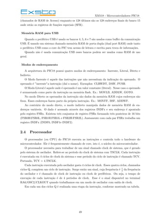 XM118 - Microcontroladores PIC18
(chamados de RAM de Acesso) enquanto os 128 últimos são os 128 endereços finais do banco 15
onde estão os registros de funções especiais (SFR).
Memória RAM para USB
Quando o periférico USB é usado os bancos 4, 5, 6 e 7 são usados como buffer da comunicação
USB. É usando um sistema chamado memória RAM de porta dupla (dual port RAM) onde tanto
o periférico USB como o core do PIC tem acesso de leitura e escrita para troca de informações.
Quando não é usada comunicação USB esses bancos podem ser usados como RAM de uso
geral.
Modos de endereçamento
A arquitetura do PIC18 possui quatro modos de endereçamento: Inerente, Literal, Direto e
Indireto.
O Modo Inerente é aquele das instruções que não necessitam da indicação do operando. O
operando é ”inerente”a instrução (daı́ o nome). Exemplos: CLRWDT, DAW, PUSH.
O Modo Literal é aquele onde é operando é um valor constante (literal). Nesse caso o operando
é armazenado como parte da instrução na memória flash. Ex.: MOVLB, ADDLW, GOTO.
No modo Direto os operandos da instrução são dados da memória RAM cujos endereços são
fixos. Esses endereços fazem parte da própria instrução. Ex.: MOVFF, BSF, ADDWF.
Ao contrário do modo direto, o modo indireto manipula dados de memória RAM de en-
dereços variáveis. O dado é acessado através dos registros INDFx e seu endereço é apontado
pelo registro FSRx. Existem três conjuntos de registro FSRx formando três ponteiros de 16 bits
(FSR0H:FSR0L, FSR1H:FSR1L e FSR2H:FSR2L). Juntamente com cada par FSRx trabalha um
registro INDFx (INDF0, INDF1e INDF2).
2.4 Processador
O processador (ou CPU) do PIC18 executa as instruções e controla todo o hardware do
microcontrolador. Ele é frequentemente chamado de core, isto é, o núcleo do microcontrolador.
O processador necessita para trabalhar de um sinal chamado clock de sistema, que é gerado
pelo sistema de oscilador. Refere-se ao perı́odo do clock de sistema com TSCLK. Cada instrução
é executada em 4 ciclos de clock do sistema e esse perı́odo do ciclo de instrução é chamado TCY.
Portando, TCY = 4.TSCLK.
Cada instrução executada pelo oscilador gasta 4 ciclos de clock. Esses quatro ciclos, chamados
ciclos Q, compõem um ciclo de instrução. Surge então um sinal, cuja frequência é 1
4 da frequência
do oscilador e é chamado de clock de instrução ou clock de periféricos. Ou seja, o tempo de
execução de cada instrução é de 4 perı́odos de clock. Esse é o sinal disponı́vel no terminal
RA6/OSC2/CLKOUT quando trabalhamos em um modo de oscilador com saı́da de clock.
Em cada um dos ciclos Q é realizada uma etapa da instrução, conforme mostrado na tabela.
49
 