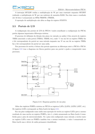 XM118 - Microcontroladores PIC18
A instrução MULLW realiza a multiplicação de W por uma constante enquanto MULWF
realizada a multiplicação de W por um endereço de memória RAM. Nos dois casos o resultado
(de 16 bits) é armazenado no SFRs PROFH e PRODL.
A operação de multiplicação não afeta os flags do registro STATUS.
2.5 Portais de I/O
A configuração dos portais de I/O do PIC18 é muito semelhante a configuração do PIC16,
porém algumas importantes diferenças existem.
O processo de definição da direção dos pinos (se entrada ou saı́da) é feio através do registro
TRISx associado a cada portal (TRISA, TRISB, etc), onde ’1’ em um bit no registro TRISx faz
o bit correspondente do portal ser uma entrada enquanto um ’0’ em um bit no registro TRISx
faz o bit correspondente do portal ser uma saı́da.
Nos processos de escrita e leitura dos portais aparecem as diferenças entre o PIC16 e PIC18.
A figura 2.11 traz o diagrama em blocos genérico para um portal e ajuda a compreender esses
processos.
Figura 2.11: Esquema genérico de um pino
Além dos registros PORTx existem no PIC18 os registros LATx (LATA, LATB, LATC, etc).
Os registros LATx corresponde ao Data Latch da figura 2.11.
Em um pino configurado como saı́da uma operação de escrita no registro LATx gera o mesmo
resultado de uma escrita no registro PORTx, isto é, o dado armazenado no Data Latch é trans-
ferido para o pino do microcontrolador. Se o pino está configurado como entrada a escrita tanto
no registro LATx como no PORTx também tem o mesmo resultado, o valor é armazenado no
Data Lacth mas o driver de saı́da permanece desabilitado.
52
 