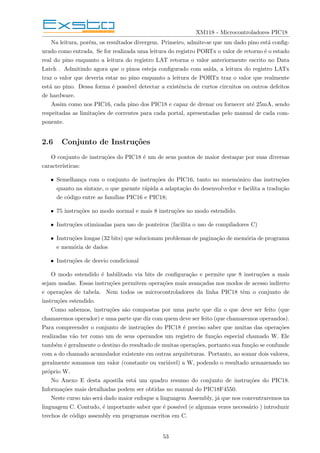 XM118 - Microcontroladores PIC18
Na leitura, porém, os resultados divergem. Primeiro, admite-se que um dado pino está config-
urado como entrada. Se for realizada uma leitura do registro PORTx o valor de retorno é o estado
real do pino enquanto a leitura do registro LAT retorna o valor anteriormente escrito no Data
Latch . Admitindo agora que o pinos esteja configurado com saı́da, a leitura do registro LATx
traz o valor que deveria estar no pino enquanto a leitura de PORTx traz o valor que realmente
está no pino. Dessa forma é possı́vel detectar a existência de curtos circuitos ou outros defeitos
de hardware.
Assim como nos PIC16, cada pino dos PIC18 e capaz de drenar ou fornecer até 25mA, sendo
respeitadas as limitações de correntes para cada portal, apresentadas pelo manual de cada com-
ponente.
2.6 Conjunto de Instruções
O conjunto de instruções do PIC18 é um de seus pontos de maior destaque por suas diversas
caracterı́sticas:
• Semelhança com o conjunto de instruções do PIC16, tanto no mnemônico das instruções
quanto na sintaxe, o que garante rápida a adaptação do desenvolvedor e facilita a tradução
de código entre as famı́lias PIC16 e PIC18;
• 75 instruções no modo normal e mais 8 instruções no modo estendido.
• Instruções otimizadas para uso de ponteiros (facilita o uso de compiladores C)
• Instruções longas (32 bits) que solucionam problemas de paginação de memória de programa
e memória de dados
• Instruções de desvio condicional
O modo estendido é habilitado via bits de configuração e permite que 8 instruções a mais
sejam usadas. Essas instruções permitem operações mais avançadas nos modos de acesso indireto
e operações de tabela. Nem todos os microcontroladores da linha PIC18 têm o conjunto de
instruções estendido.
Como sabemos, instruções são compostas por uma parte que diz o que deve ser feito (que
chamaremos operador) e uma parte que diz com quem deve ser feito (que chamaremos operandos).
Para compreender o conjunto de instruções do PIC18 é preciso saber que muitas das operações
realizadas vão ter como um de seus operandos um registro de função especial chamado W. Ele
também é geralmente o destino do resultado de muitas operações, portanto sua função se confunde
com a do chamado acumulador existente em outras arquiteturas. Portanto, ao somar dois valores,
geralmente somamos um valor (constante ou variável) a W, podendo o resultado armazenado no
próprio W.
No Anexo E desta apostila está um quadro resumo do conjunto de instruções do PIC18.
Informações mais detalhadas podem ser obtidas no manual do PIC18F4550.
Neste curso não será dado maior enfoque a linguagem Assembly, já que nos concentraremos na
linguagem C. Contudo, é importante saber que é possı́vel (e algumas vezes necessário ) introduzir
trechos de código assembly em programas escritos em C.
53
 