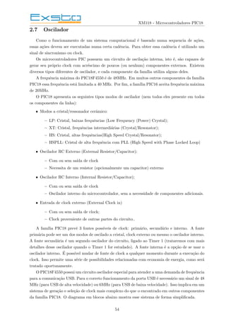 XM118 - Microcontroladores PIC18
2.7 Oscilador
Como o funcionamento de um sistema computacional é baseado numa sequencia de ações,
essas ações devem ser executadas numa certa cadência. Para obter essa cadência é utilizado um
sinal de sincronismo ou clock.
Os microcontroladores PIC possuem um circuito de oscilação interna, isto é, são capazes de
gerar seu próprio clock com acréscimo de poucos (ou nenhum) componentes externos. Existem
diversos tipos diferentes de oscilador, e cada componente da famı́lia utiliza alguns deles.
A frequência máxima do PIC18F4550 é de 48MHz. Em muitos outros componentes da famı́lia
PIC18 essa frequência está limitada a 40 MHz. Por fim, a famı́lia PIC16 aceita frequência máxima
de 20MHz.
O PIC18 apresenta os seguintes tipos modos de oscilador (nem todos eles presente em todos
os componentes da linha):
• Modos a cristal/ressonador cerâmico:
– LP: Cristal, baixas frequências (Low Frequency (Power) Crystal);
– XT: Cristal, frequências intermediárias (Crystal/Resonator);
– HS: Cristal, altas frequências(High Speed Crystal/Resonator);
– HSPLL: Cristal de alta frequência com PLL (High Speed with Phase Locked Loop)
• Oscilador RC Externo (External Resistor/Capacitor);
– Com ou sem saı́da de clock
– Necessita de um resistor (opcionalmente um capacitor) externo
• Oscilador RC Interno (Internal Resistor/Capacitor);
– Com ou sem saı́da de clock
– Oscilador interno do microcontrolador, sem a necessidade de componentes adicionais.
• Entrada de clock externo (External Clock in)
– Com ou sem saı́da de clock;
– Clock proveniente de outras partes do circuito..
A famı́lia PIC18 prevê 3 fontes possı́veis de clock: primário, secundário e interno. A fonte
primária pode ser um dos modos de oscilado a cristal, clock externo ou mesmo o oscilador interno.
A fonte secundária é um segundo oscilador do circuito, ligado ao Timer 1 (trataremos com mais
detalhes desse oscilador quando o Timer 1 for estudado). A fonte interna é a opção de se usar o
oscilador interno. É possı́vel mudar de fonte de clock a qualquer momento durante a execução do
clock. Isso permite uma série de possibilidades relacionadas com economia de energia, como será
tratado oportunamente.
O PIC18F4550 possui um circuito oscilador especial para atender a uma demanda de frequência
para a comunicação USB. Para o correto funcionamento da porta USB é necessário um sinal de 48
MHz (para USB de alta velocidade) ou 6MHz (para USB de baixa velocidade). Isso implica em um
sistema de geração e seleção de clock mais complexo do que o encontrado em outros componentes
da famı́lia PIC18. O diagrama em blocos abaixo mostra esse sistema de forma simplificada.
54
 