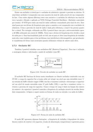 XM118 - Microcontroladores PIC18
Existe um oscilador o cristal que é o oscilador de referência e garante a precisão ao sistema. O
sinal desse oscilador é comparado com uma amostra do sinal de saı́da através de um comparador
de fase. Caso existe alguma diferença entre essa amostra e o oscilador de referência um sinal de
erro é gerado e filtrado e aplicado ao VCO (Voltage Controled Oscillator - Oscilador controlado
por tensão). O VCO gera então um sinal de saı́da conforme comandando pelo sinal de erro. Esse
sinal passa por um divisor de frequência para gerar a amostra a ser comparada com o oscilador de
referência. Como a precisão do sinal de saı́da é dada pela referência, o sinal é tão preciso quanto
for o cristal. Por exemplo, utilizando um PLL é possı́vel fazer com que o microcontrolador opere
a 40 MHz utilizando um cristal de 10MHz. Neste caso o divisor de frequências deve dividir o sinal
de saı́da por 4. Essa funcionalidade pode ser útil, não só para se obter uma frequência de trabalho
mais alta como também para evitar problemas com interferência eletromagnética, que geralmente
se manifestam de forma mais acentuada quando utilizamos cristais de valores mais altos.
2.7.3 Oscilador RC
Também é possı́vel trabalhar com osciladores RC (Resistor/Capacitor). Para isso é utilizada
a montagem abaixo e selecionado o modo de oscilador como RC.
Figura 2.16: Circuito do oscilador no modo RC.
O oscilador RC funciona de forma muito semelhante ao clássico oscilador construı́do com um
CI 555: a carga do capacitor faz a tensão subir até atingir um nı́vel que seja entendido como ’1’
na entrada do buffer schmitt trigger (VIH); isso faz o transistor conduzir e descarregar o capacitor
até um nı́vel de tensão entendido como ’0’ pelo buffer (VIL), o que faz o transistor cortar e o
reinicia o processo de carga do capacitor. Como o tempo de carga é dado em função dos valores
do resistor e do capacitor é possı́vel controlar a frequência de oscilação através da escolha destes
dois componentes. A figura a seguir mostra as formas de onda na entrada e na saı́da do buffer.
Figura 2.17: Forma de onda do oscilador RC.
O modo RC apresenta algumas limitações: a frequência de trabalho é dependente de vários
fatores (valores de resistor e de capacitor, tensão de alimentação, temperatura) e apresenta pouca
57
 