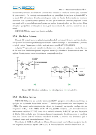 XM118 - Microcontroladores PIC18
estabilidade (tolerância dos resistores e capacitores, variação na tensão de alimentação, variações
de temperatura). Por exemplo, em uma produção em quantidade de produtos utilizando PIC´s
no modo RC, a frequência de cada produto pode variar em função da tolerância dos resistores
utilizados. Não é possı́vel garantir precisão em nada que se baseie em tempo no programa. Assim
esse modo só é recomendado para aplicações nas quais a frequência não é um fator crı́tico. Essa
situação é que justifica a utilização do modo, pois um oscilador RC tem custo menor que um a
cristal.
O PIC18F4550 não possui esse tipo de oscilador.
2.7.4 Oscilador Externo
O modo EC permite que seja aplicado um sinal de clock proveniente de outra parte do circuito.
Isso pode ser útil quando já existe algum oscilador ou base de tempo já implementada, ajudando
a reduzir custos. Nesses casos o sinal é aplicado ao terminal RA7/OSC1/CLKIN.
A figura ?? apresenta dois circuitos osciladores que podem ser utilizados. Um (a) faz uso
de um cristal de ressonância paralela enquanto o outro (b) usa cristal de ressonância série. Na
prática, é mais comum encontrar cristais de ressonância paralela.
Figura 2.18: Circuitos osciladores: (a) cristal paralelo e (b) cristal série.
2.7.5 Oscilador Interno
O PIC18F4550 possui um oscilador interno (INTOSC) que pode ser usado em substituição a
qualquer um dos modos de oscilador interno. O oscilador propriamente dito tem frequência de
8 MHz. Ele possui, porém um pós-escala (divisor de frequência) que permite escolher entre as
frequências 8MHz, 4 MHz, 2 MHz, 1MHz, 500 kHz, 250 kHz e 125kHz. Além dessas frequências
derivadas do oscilador INTOSC existe outro oscilador chamado de INTRC que gera frequência
de 31kHz. Este oscilador gera clock para algumas temporizações do sistema, como o watchdog
time, mas também pode ser escolhido como fonte de clock. O processo para determinar qual o
frequência usada será apresentado mais a frente.
O oscilador de 8MHz é calibrado em fábrica. Mesmo assim é possı́vel fazer um ajuste fino de
sua frequência através do registro OSCTUNE. A precisão tı́pica do oscilador interno é de 1%.
58
 