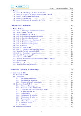 XM118 - Microcontroladores PIC18
7 Anexos 196
7.1 Anexo A - Distribuição de Pinos do 18F4550 . . . . . . . . . . . . . . . . . . . . . 196
7.2 Anexo B - Registros de função especial do PIC18F4550 . . . . . . . . . . . . . . . 197
7.3 Anexo C - Leituras Recomendadas . . . . . . . . . . . . . . . . . . . . . . . . . . . 198
7.4 Anexo D - Bibliografia: . . . . . . . . . . . . . . . . . . . . . . . . . . . . . . . . . . 199
7.5 Anexo E - Conjunto de instruções do PIC18 . . . . . . . . . . . . . . . . . . . . . . 200
Caderno de Experiências 203
8 Aulas Práticas 204
8.1 Aula 1 - Introdução aos microcontroladores . . . . . . . . . . . . . . . . . . . . . . 205
8.2 Aula 2 - O PIC18F4550 . . . . . . . . . . . . . . . . . . . . . . . . . . . . . . . . . 208
8.3 Aula 3 - Assembly do PIC18 . . . . . . . . . . . . . . . . . . . . . . . . . . . . . . 209
8.4 Aula 4 - Ferramentas de desenvolvimento . . . . . . . . . . . . . . . . . . . . . . . 210
8.5 Aula 5 - Caracterı́sticas Especiais . . . . . . . . . . . . . . . . . . . . . . . . . . . . 213
8.6 Aula 6 - Iniciando com a linguagem C . . . . . . . . . . . . . . . . . . . . . . . . . 215
8.7 Aula 7 - Estruturas de Decisão . . . . . . . . . . . . . . . . . . . . . . . . . . . . . 217
8.8 Aula 8 - Estruturas de Repetição . . . . . . . . . . . . . . . . . . . . . . . . . . . . 221
8.9 Aula 9 - Funções . . . . . . . . . . . . . . . . . . . . . . . . . . . . . . . . . . . . . 224
8.10 Aula 10 - Interrupções . . . . . . . . . . . . . . . . . . . . . . . . . . . . . . . . . . 225
8.11 Aula 11 - Display de 7 segmentos e buzzer . . . . . . . . . . . . . . . . . . . . . . . 227
8.12 Aula 12 - Teclado Matricial e LCD . . . . . . . . . . . . . . . . . . . . . . . . . . . 229
8.13 Aula 13 - Contadores e temporizadores . . . . . . . . . . . . . . . . . . . . . . . . . 230
8.14 Aula 14 - Conversor A/D‘ . . . . . . . . . . . . . . . . . . . . . . . . . . . . . . . . 232
8.15 Aula 15 - Módulo CCP . . . . . . . . . . . . . . . . . . . . . . . . . . . . . . . . . . 233
8.16 Aula 16 - Comunicação serial assı́ncrona (RS232 e RS485) . . . . . . . . . . . . . 235
8.17 Aula 17 - SPI . . . . . . . . . . . . . . . . . . . . . . . . . . . . . . . . . . . . . . 238
8.18 Aula 18 - I2C . . . . . . . . . . . . . . . . . . . . . . . . . . . . . . . . . . . . . . . 240
8.19 Aula 19 - Interface industrial . . . . . . . . . . . . . . . . . . . . . . . . . . . . . . 242
Manual de Operação e Manutenção. 244
9 Conteúdo do Kit: 246
9.1 Conteúdo do DVD . . . . . . . . . . . . . . . . . . . . . . . . . . . . . . . . . . . . 247
9.2 Instalações . . . . . . . . . . . . . . . . . . . . . . . . . . . . . . . . . . . . . . . . 247
9.2.1 Instalação do Hardware . . . . . . . . . . . . . . . . . . . . . . . . . . . . . 247
9.2.2 Instalação dos Softwares . . . . . . . . . . . . . . . . . . . . . . . . . . . . . 248
9.2.3 Configurações após a instalação . . . . . . . . . . . . . . . . . . . . . . . . 258
9.3 Hardware do kit XM118 . . . . . . . . . . . . . . . . . . . . . . . . . . . . . . . . . 264
9.3.1 Fonte de alimentação . . . . . . . . . . . . . . . . . . . . . . . . . . . . . . 265
9.3.2 Microcontrolador PIC18F4550 . . . . . . . . . . . . . . . . . . . . . . . . . 265
9.3.3 Conectores para acesso de I/O (PORTS) . . . . . . . . . . . . . . . . . . . . 267
9.3.4 ICD e conector ICSP . . . . . . . . . . . . . . . . . . . . . . . . . . . . . . . 267
9.3.5 Configuração . . . . . . . . . . . . . . . . . . . . . . . . . . . . . . . . . . . 269
9.3.6 Dispositivos de entrada . . . . . . . . . . . . . . . . . . . . . . . . . . . . . 272
9.3.7 Dispositivos de saı́da . . . . . . . . . . . . . . . . . . . . . . . . . . . . . . 273
9.3.8 Acionamentos . . . . . . . . . . . . . . . . . . . . . . . . . . . . . . . . . . . 274
9.3.9 Dispositivos analógicos . . . . . . . . . . . . . . . . . . . . . . . . . . . . . 275
9.3.10 Interfaces seriais . . . . . . . . . . . . . . . . . . . . . . . . . . . . . . . . . 276
9.3.11 Diversos . . . . . . . . . . . . . . . . . . . . . . . . . . . . . . . . . . . . . . 277
9.4 Resolvendo Problemas . . . . . . . . . . . . . . . . . . . . . . . . . . . . . . . . . . 279
6
 
