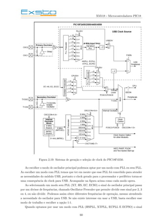 XM118 - Microcontroladores PIC18
Figura 2.19: Sistema de geração e seleção de clock do PIC18F4550.
Ao escolher o modo de oscilador principal podemos optar por um modo com PLL ou sem PLL.
Ao escolher um modo com PLL temos que ter em mente que esse PLL foi concebido para atender
as necessidades do módulo USB, portanto o clock gerado para o processador e periférico torna-se
uma consequência do clock para USB. Acompanhe na figura acima como cada modo opera.
Ao selecionando um modo sem PLL (XT, HS, EC, ECIO) o sinal do oscilador principal passa
por um divisor de frequências, chamado Oscillator Prescaler que permite dividir esse sinal por 2, 3
ou 4, ou não dividir. Podemos assim obter diferentes frequências de operação, mesmo atendendo
a necessidade do oscilador para USB. Se não existe interesse em usar a USB, basta escolher esse
modo de trabalho e escolher a opção 1:1.
Quando optamos por usar um modo com PLL (HSPLL, XTPLL, ECPLL E ECPIO) o sinal
60
 