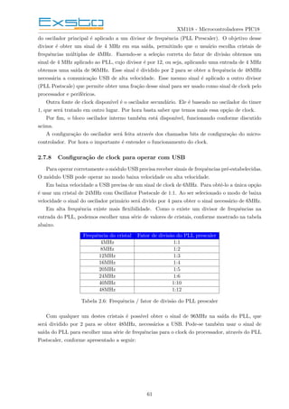 XM118 - Microcontroladores PIC18
do oscilador principal é aplicado a um divisor de frequência (PLL Prescaler). O objetivo desse
divisor é obter um sinal de 4 MHz em sua saı́da, permitindo que o usuário escolha cristais de
frequências múltiplas de 4MHz. Fazendo-se a seleção correta do fator de divisão obtemos um
sinal de 4 MHz aplicado ao PLL, cujo divisor é por 12, ou seja, aplicando uma entrada de 4 MHz
obtemos uma saı́da de 96MHz. Esse sinal é dividido por 2 para se obter a frequência de 48MHz
necessária a comunicação USB de alta velocidade. Esse mesmo sinal é aplicado a outro divisor
(PLL Postscale) que permite obter uma fração desse sinal para ser usado como sinal de clock pelo
processador e periféricos.
Outra fonte de clock disponı́vel é o oscilador secundário. Ele é baseado no oscilador do timer
1, que será tratado em outro lugar. Por hora basta saber que temos mais essa opção de clock.
Por fim, o bloco oscilador interno também está disponı́vel, funcionando conforme discutido
acima.
A configuração do oscilador será feita através dos chamados bits de configuração do micro-
controlador. Por hora o importante é entender o funcionamento do clock.
2.7.8 Configuração de clock para operar com USB
Para operar corretamente o módulo USB precisa receber sinais de frequências pré-estabelecidas.
O módulo USB pode operar no modo baixa velocidade ou alta velocidade.
Em baixa velocidade a USB precisa de um sinal de clock de 6MHz. Para obtê-lo a única opção
é usar um cristal de 24MHz com Oscillator Postscale de 1:1. Ao ser selecionado o modo de baixa
velocidade o sinal do oscilador primário será divido por 4 para obter o sinal necessário de 6MHz.
Em alta frequência existe mais flexibilidade. Como o existe um divisor de frequências na
entrada do PLL, podemos escolher uma série de valores de cristais, conforme mostrado na tabela
abaixo.
Frequência do cristal Fator de divisão do PLL prescaler
4MHz 1:1
8MHz 1:2
12MHz 1:3
16MHz 1:4
20MHz 1:5
24MHz 1:6
40MHz 1:10
48MHz 1:12
Tabela 2.6: Frequência / fator de divisão do PLL prescaler
Com qualquer um destes cristais é possı́vel obter o sinal de 96MHz na saı́da do PLL, que
será dividido por 2 para se obter 48MHz, necessários a USB. Pode-se também usar o sinal de
saı́da do PLL para escolher uma série de frequências para o clock do processador, através do PLL
Postscaler, conforme apresentado a seguir:
61
 