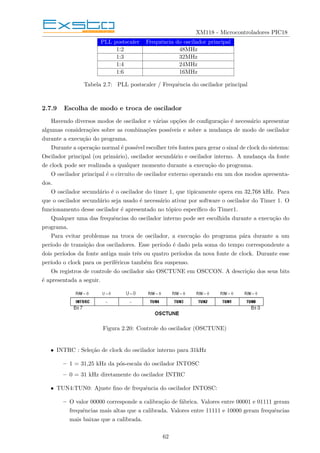 XM118 - Microcontroladores PIC18
PLL postscaler Frequência do oscilador principal
1:2 48MHz
1:3 32MHz
1:4 24MHz
1:6 16MHz
Tabela 2.7: PLL postscaler / Frequência do oscilador principal
2.7.9 Escolha de modo e troca de oscilador
Havendo diversos modos de oscilador e várias opções de configuração é necessário apresentar
algumas considerações sobre as combinações possı́veis e sobre a mudança de modo de oscilador
durante a execução do programa.
Durante a operação normal é possı́vel escolher três fontes para gerar o sinal de clock do sistema:
Oscilador principal (ou primário), oscilador secundário e oscilador interno. A mudança da fonte
de clock pode ser realizada a qualquer momento durante a execução do programa.
O oscilador principal é o circuito de oscilador externo operando em um dos modos apresenta-
dos.
O oscilador secundário é o oscilador do timer 1, que tipicamente opera em 32,768 kHz. Para
que o oscilador secundário seja usado é necessário ativar por software o oscilador do Timer 1. O
funcionamento desse oscilador é apresentado no tópico especı́fico do Timer1.
Qualquer uma das frequências do oscilador interno pode ser escolhida durante a execução do
programa.
Para evitar problemas na troca de oscilador, a execução do programa pára durante a um
perı́odo de transição dos osciladores. Esse perı́odo é dado pela soma do tempo correspondente a
dois perı́odos da fonte antiga mais três ou quatro perı́odos da nova fonte de clock. Durante esse
perı́odo o clock para os periféricos também fica suspenso.
Os registros de controle do oscilador são OSCTUNE em OSCCON. A descrição dos seus bits
é apresentada a seguir.
Figura 2.20: Controle do oscilador (OSCTUNE)
• INTRC : Seleção de clock do oscilador interno para 31kHz
– 1 = 31,25 kHz da pós-escala do oscilador INTOSC
– 0 = 31 kHz diretamente do oscilador INTRC
• TUN4:TUN0: Ajuste fino de frequência do oscilador INTOSC:
– O valor 00000 corresponde a calibração de fábrica. Valores entre 00001 e 01111 geram
frequências mais altas que a calibrada. Valores entre 11111 e 10000 geram frequências
mais baixas que a calibrada.
62
 