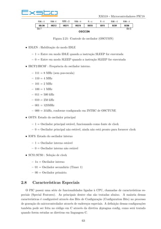 XM118 - Microcontroladores PIC18
Figura 2.21: Controle do oscilador (OSCCON)
• IDLEN : Habilitação do modo IDLE
– 1 = Entre em modo IDLE quando a instrução SLEEP for executada
– 0 = Entre em modo SLEEP quando a instrução SLEEP for executada
• IRCF2:IRC0F : Frequência do oscilador interno.
– 111 = 8 MHz (sem pos-escala)
– 110 = 4 MHz
– 101 = 2 MHz
– 100 = 1 MHz
– 011 = 500 kHz
– 010 = 250 kHz
– 001 = 125MHz
– 000 = 31kHz, conforme configurado em INTRC de OSCTUNE
• OSTS: Estado do oscilador principal
– 1 = Oscilador principal estável, funcionando como fonte de clock
– 0 = Oscilador principal não estável, ainda não está pronto para fornecer clock
• IOFS: Estado do oscilador interno
– 1 = Oscilador interno estável
– 0 = Oscilador interno não estável
• SCS1:SCS0 : Seleção de clock
– 1x = Oscilador interno
– 01 = Oscilador secundário (Timer 1)
– 00 = Oscilador primário.
2.8 Caracterı́sticas Especiais
O PIC possui uma série de funcionalidades ligadas à CPU, chamadas de caracterı́sticas es-
peciais (Special Features). As principais dentre elas são tratadas abaixo. A maioria dessas
caracterı́sticas é configurável através dos Bits de Configuração (Configuration Bits) no processo
de gravação do microcontrolador através de endereços especiais. A definição dessas configurações
também pode ser feita no código em C através da diretiva #pragma config, como será tratado
quando forem estudas as diretivas em linguagem C.
63
 