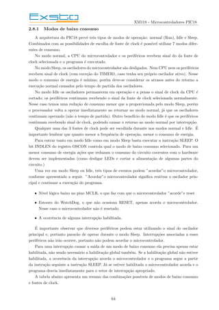 XM118 - Microcontroladores PIC18
2.8.1 Modos de baixo consumo
A arquitetura do PIC18 prevê três tipos de modos de operação: normal (Run), Idle e Sleep.
Combinados com as possibilidades de escolha de fonte de clock é possı́vel utilizar 7 modos difer-
entes de consumo.
No modo normal, a CPU do microcontrolador e os periféricos recebem sinal do da fonte de
clock selecionada e o programa é executado.
No modo Sleep, os osciladores do microcontrolador são desligados. Nem CPU nem os periféricos
recebem sinal de clock (com exceção do TIMER1, caso tenha seu próprio oscilador ativo). Nesse
modo o consumo de energia é mı́nimo, porém deve-se considerar os atrasos antes do retorno a
execução normal causados pelo tempo de partida dos osciladores.
No modo Idle os osciladores permanecem em operação e a penas o sinal de clock da CPU é
cortado; os periféricos continuam recebendo o sinal da fonte de clock selecionada normalmente.
Nesse caso temos uma redução de consumo menor que a proporcionada pelo modo Sleep, porém
o processador volta a operar imediatamente ao retornar ao modo normal, já que os osciladores
continuam operando (não a tempo de partida). Outro benefı́cio do modo Idle é que os periféricos
continuam recebendo sinal de clock, podendo causar o retorno ao modo normal por interrupção.
Qualquer uma das 3 fontes de clock pode ser escolhida durante nos modos normal e Idle. É
importante lembrar que quanto menor a frequência de operação, menor o consumo de energia.
Para entrar tanto em modo Idle como em modo Sleep basta executar a instrução SLEEP. O
bit INDLEN do registro OSCON controla qual o modo de baixo consumo selecionado. Para um
menor consumo de energia ações que reduzam o consumo do circuito coerentes com o hardware
devem ser implementadas (como desligar LEDs e cortar a alimentação de algumas partes do
circuito.)
Uma vez em modo Sleep ou Idle, três tipos de eventos podem ”acordar”o microcontrolador,
conforme apresentado a seguir. ”Acordar”o microcontrolador significa reativar o oscilador prin-
cipal e continuar a execução do programa.
• Nı́vel lógico baixo no pino MCLR, o que faz com que o microcontrolador ”acorde”e reset
• Estouro do WatchDog, o que não ocasiona RESET, apenas acorda o microcontrolador.
Nesse caso o microcontrolador não é resetado.
• A ocorrência de alguma interrupção habilitada.
É importante observar que diversos periféricos podem estar utilizando o sinal do oscilador
principal e, portanto pararão de operar durante o modo Sleep. Interrupções associadas a esses
periféricos não irão ocorrer, portanto não podem acordar o microcontrolador.
Para uma interrupção causar a saı́da de um modo de baixo consumo ela precisa apenas estar
habilitada, não sendo necessário a habilitação global também. Se a habilitação global não estiver
habilitada, a ocorrência da interrupção acorda o microcontrolador e o programa segue a partir
da instrução seguinte a instrução SLEEP. Já se estiver habilitada o microcontrolador acorda e o
programa desvia imediatamente para o vetor de interrupção apropriado.
A tabela abaixo apresenta um resumo das combinações possı́veis de modos de baixo consumo
e fontes de clock.
64
 