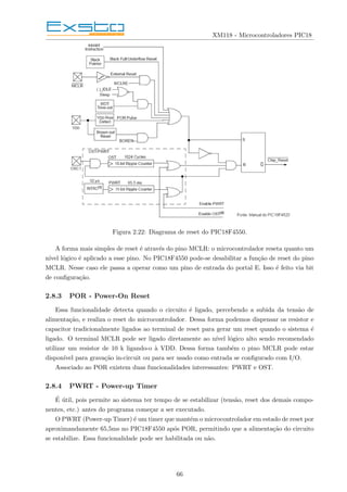 XM118 - Microcontroladores PIC18
Figura 2.22: Diagrama de reset do PIC18F4550.
A forma mais simples de reset é através do pino MCLR: o microcontrolador reseta quanto um
nı́vel lógico é aplicado a esse pino. No PIC18F4550 pode-se desabilitar a função de reset do pino
MCLR. Nesse caso ele passa a operar como um pino de entrada do portal E. Isso é feito via bit
de configuração.
2.8.3 POR - Power-On Reset
Essa funcionalidade detecta quando o circuito é ligado, percebendo a subida da tensão de
alimentação, e realiza o reset do microcontrolador. Dessa forma podemos dispensar os resistor e
capacitor tradicionalmente ligados ao terminal de reset para gerar um reset quando o sistema é
ligado. O terminal MCLR pode ser ligado diretamente ao nı́vel lógico alto sendo recomendado
utilizar um resistor de 10 k ligando-o à VDD. Dessa forma também o pino MCLR pode estar
disponı́vel para gravação in-circuit ou para ser usado como entrada se configurado com I/O.
Associado ao POR existem duas funcionalidades interessantes: PWRT e OST.
2.8.4 PWRT - Power-up Timer
É útil, pois permite ao sistema ter tempo de se estabilizar (tensão, reset dos demais compo-
nentes, etc.) antes do programa começar a ser executado.
O PWRT (Power-up Timer) é um timer que mantém o microcontrolador em estado de reset por
aproximandamente 65,5ms no PIC18F4550 após POR, permitindo que a alimentação do circuito
se estabilize. Essa funcionalidade pode ser habilitada ou não.
66
 