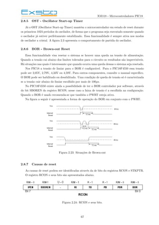 XM118 - Microcontroladores PIC18
2.8.5 OST - Oscillator Start-up Timer
Já o OST (Oscillator Start-up Timer) mantém o microcontrolador em estado de reset durante
os primeiros 1024 perı́odos do oscilador, de forma que o programa seja executado somente quando
o oscilador já estiver perfeitamente estabilizado. Essa funcionalidade é sempre ativa nos modos
de oscilador a cristal. A figura 2.3 apresenta o comportamento de partida do oscilador.
2.8.6 BOR - Brown-out Reset
Essa funcionalidade visa resetar o sistema se houver uma queda na tensão de alimentação.
Quando a tensão cai abaixo dos limites tolerados para o circuito os resultados são imprevisı́veis.
Há situações nas quais é interessante que quando ocorra uma queda dessas o sistema seja resetado.
Nos PIC18 a tensão de limiar para o BOR é configurável. Para o PIC18F4550 essa tensão
pode ser 2,05V, 2,79V, 4,33V ou 4,59V. Para outros componentes, consulte o manual especı́fico.
O BOR pode ser habilitado ou desabilitado. Uma condição de queda de tensão só é caracterizada
se a tensão cair abaixo do limiar escolhido por mais de 100µs.
No PIC18F4550 existe ainda a possibilidade de ter o BOR controlador por software, através
do bit SBOREN do registro RCON; nesse caso a faixa de tensão é a escolhida na configuração.
Quando o BOR é usado recomenda-se que também o PWRT esteja ativo.
Na figura a seguir é apresentada a forma de operação do BOR em conjunto com o PWRT.
Figura 2.23: Situações de Brown-out
2.8.7 Causas de reset
As causas de reset podem ser identificadas através da de bits do registros RCON e STKPTR.
O registro RCON e seus bits são apresentados abaixo.
Figura 2.24: RCON e seus bits.
67
 