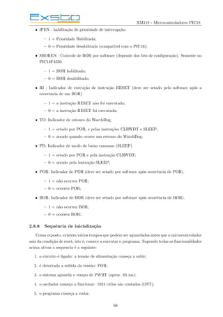 XM118 - Microcontroladores PIC18
• IPEN : habilitação de prioridade de interrupção:
– 1 = Prioridade Habilitada;
– 0 = Prioridade desabilitada (compatı́vel com o PIC16);
• SBOREN : Controle de BOR por software (depende dos bits de configuração). Somente no
PIC18F4550.
– 1 = BOR habilitado;
– 0 = BOR desabilitado;
• RI : Indicador de execução de instrução RESET (deve ser setado pelo software após a
ocorrência de um BOR)
– 1 = a instrução RESET não foi executada;
– 0 = a instrução RESET foi executada;
• TO: Indicador de estouro do WacthDog;
– 1 = setado por POR, e pelas instruções CLRWDT e SLEEP;
– 0 = zerado quando ocorre um estouro do WatchDog;
• PD: Indicador de modo de baixo consume (SLEEP)
– 1 = setado por POR e pela instrução CLRWDT;
– 0 = zerado pela instrução SLEEP;
• POR: Indicador de POR (deve ser setado por software após ocorrência de POR).
– 1 = não ocorreu POR;
– 0 = ocorreu POR;
• BOR: Indicador de BOR (deve ser setado por software após ocorrência de BOR).
– 1 = não ocorreu BOR;
– 0 = ocorreu BOR;
2.8.8 Sequência de inicialização
Como exposto, existem vários tempos que podem ser aguardados antes que o microcontrolador
saia da condição de reset, isto é, comece a executar o programa. Supondo todas as funcionalidades
acima ativas a sequencia é a seguinte:
1. o circuito é ligado: a tensão de alimentação começa a subir;
2. é detectada a subida da tensão: POR;
3. o sistema aguarda o tempo de PWRT (aprox. 65 ms);
4. o oscilador começa a funcionar: 1024 ciclos são contados (OST);
5. o programa começa a rodar.
68
 