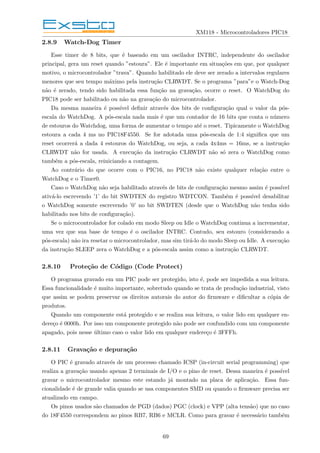 XM118 - Microcontroladores PIC18
2.8.9 Watch-Dog Timer
Esse timer de 8 bits, que é baseado em um oscilador INTRC, independente do oscilador
principal, gera um reset quando ”estoura”. Ele é importante em situações em que, por qualquer
motivo, o microcontrolador ”trava”. Quando habilitado ele deve ser zerado a intervalos regulares
menores que seu tempo máximo pela instrução CLRWDT. Se o programa ”para”e o Watch-Dog
não é zerado, tendo sido habilitada essa função na gravação, ocorre o reset. O WatchDog do
PIC18 pode ser habilitado ou não na gravação do microcontrolador.
Da mesma maneira é possı́vel definir através dos bits de configuração qual o valor da pós-
escala do WatchDog. A pós-escala nada mais é que um contador de 16 bits que conta o número
de estouros do Watchdog, uma forma de aumentar o tempo até o reset. Tipicamente o WatchDog
estoura a cada 4 ms no PIC18F4550. Se for adotada uma pós-escala de 1:4 significa que um
reset ocorrerá a dada 4 estouros do WatchDog, ou seja, a cada 4x4ms = 16ms, se a instrução
CLRWDT não for usada. A execução da instrução CLRWDT não só zera o WatchDog como
também a pós-escala, reiniciando a contagem.
Ao contrário do que ocorre com o PIC16, no PIC18 não existe qualquer relação entre o
WatchDog e o Timer0.
Caso o WatchDog não seja habilitado através de bits de configuração mesmo assim é possı́vel
ativá-lo escrevendo ’1’ do bit SWDTEN do registro WDTCON. Também é possı́vel desabilitar
o WatchDog somente escrevendo ’0’ no bit SWDTEN (desde que o WatchDog não tenha sido
habilitado nos bits de configuração).
Se o microcontrolador for colado em modo Sleep ou Idle o WatchDog continua a incrementar,
uma vez que sua base de tempo é o oscilador INTRC. Contudo, seu estouro (considerando a
pós-escala) não ira resetar o microcontrolador, mas sim tirá-lo do modo Sleep ou Idle. A execução
da instrução SLEEP zera o WatchDog e a pós-escala assim como a instrução CLRWDT.
2.8.10 Proteção de Código (Code Protect)
O programa gravado em um PIC pode ser protegido, isto é, pode ser impedida a sua leitura.
Essa funcionalidade é muito importante, sobretudo quando se trata de produção industrial, visto
que assim se podem preservar os direitos autorais do autor do firmware e dificultar a cópia de
produtos.
Quando um componente está protegido e se realiza sua leitura, o valor lido em qualquer en-
dereço é 0000h. Por isso um componente protegido não pode ser confundido com um componente
apagado, pois nesse último caso o valor lido em qualquer endereço é 3FFFh.
2.8.11 Gravação e depuração
O PIC é gravado através de um processo chamado ICSP (in-circuit serial programming) que
realiza a gravação usando apenas 2 terminais de I/O e o pino de reset. Dessa maneira é possı́vel
gravar o microcontrolador mesmo este estando já montado na placa de aplicação. Essa fun-
cionalidade é de grande valia quando se usa componentes SMD ou quando o firmware precisa ser
atualizado em campo.
Os pinos usados são chamados de PGD (dados) PGC (clock) e VPP (alta tensão) que no caso
do 18F4550 correspondem ao pinos RB7, RB6 e MCLR. Como para gravar é necessário também
69
 