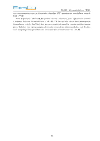 XM118 - Microcontroladores PIC18
que o microcontrolador esteja alimentado, a interface ICSP normalmente tem ainda os pinos de
GND e VDD.
Além da gravação a interface ICSP permite também a depuração, que é o processo de executar
o programa de forma sincronizada com o MPLAB IDE. Isto permite colocar breakpoins (pontos
de paradas em posições do código), ler e alterar o conteúdo da memória, executar o código passo-a-
passo. Tudo isso com o programa gravado e sendo executado no microcontrolador. Mais detalhes
sobre a depuração são apresentados na sessão que trata especificamente do MPLAB.
70
 