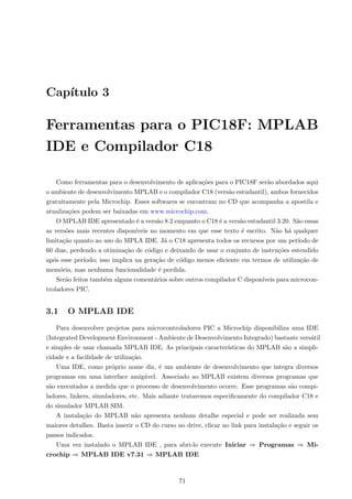 Capı́tulo 3
Ferramentas para o PIC18F: MPLAB
IDE e Compilador C18
Como ferramentas para o desenvolvimento de aplicações para o PIC18F serão abordados aqui
o ambiente de desenvolvimento MPLAB e o compilador C18 (versão estudantil), ambos fornecidos
gratuitamente pela Microchip. Esses softwares se encontram no CD que acompanha a apostila e
atualizações podem ser baixadas em www.microchip.com.
O MPLAB IDE apresentado é a versão 8.2 enquanto o C18 é a versão estudantil 3.20. São essas
as versões mais recentes disponı́veis no momento em que esse texto é escrito. Não há qualquer
limitação quanto ao uso do MPLA IDE. Já o C18 apresenta todos os recursos por um perı́odo de
60 dias, perdendo a otimização de código e deixando de usar o conjunto de instruções estendido
após esse perı́odo; isso implica na geração de código menos eficiente em termos de utilização de
memória, mas nenhuma funcionalidade é perdida.
Serão feitos também alguns comentários sobre outros compilador C disponı́veis para microcon-
troladores PIC.
3.1 O MPLAB IDE
Para desenvolver projetos para microcontroladores PIC a Microchip disponibiliza uma IDE
(Integrated Development Environment - Ambiente de Desenvolvimento Integrado) bastante versátil
e simples de usar chamada MPLAB IDE. As principais caracterı́sticas do MPLAB são a simpli-
cidade e a facilidade de utilização.
Uma IDE, como próprio nome diz, é um ambiente de desenvolvimento que integra diversos
programas em uma interface amigável. Associado ao MPLAB existem diversos programas que
são executados a medida que o processo de desenvolvimento ocorre. Esse programas são compi-
ladores, linkers, simuladores, etc. Mais adiante trataremos especificamente do compilador C18 e
do simulador MPLAB SIM.
A instalação do MPLAB não apresenta nenhum detalhe especial e pode ser realizada sem
maiores detalhes. Basta inserir o CD do curso no drive, clicar no link para instalação e seguir os
passos indicados.
Uma vez instalado o MPLAB IDE , para abri-lo execute Iniciar ⇒ Programas ⇒ Mi-
crochip ⇒ MPLAB IDE v7.31 ⇒ MPLAB IDE
71
 