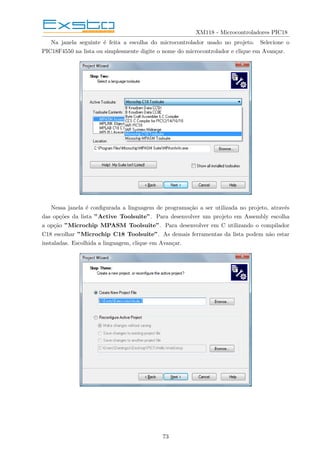XM118 - Microcontroladores PIC18
Na janela seguinte é feita a escolha do microcontrolador usado no projeto. Selecione o
PIC18F4550 na lista ou simplesmente digite o nome do microcontrolador e clique em Avançar.
Nessa janela é configurada a linguagem de programação a ser utilizada no projeto, através
das opções da lista ”Active Toolsuite”. Para desenvolver um projeto em Assembly escolha
a opção ”Microchip MPASM Toolsuite”. Para desenvolver em C utilizando o compilador
C18 escolhar ”Microchip C18 Toolsuite”. As demais ferramentas da lista podem não estar
instaladas. Escolhida a linguagem, clique em Avançar.
73
 