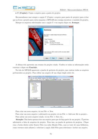 XM118 - Microcontroladores PIC18
• C (Copiar): Copia o arquivo para a pasta de projeto.
Recomendamos usar sempre a opção C (Copiar o arquivo para pasta de projeto) para evitar
que ao levar o projeto para outra maquina o MPLAB não consiga encontrar o caminho do projeto.
Marque os arquivos selecionados com a opção C e em seguia clique em Avançar.
A última tela apresenta um resumo do projeto criado. Confira se todas as informações estão
corretas e clique em Concluir.
Na tela do MPALB aparecerá a janela de gerência do projeto, que contem todos os arquivos
pertencentes ao projeto. Para editar um arquivo dê um clique duplo sobre ele.
Para criar um novo arquivo, vá em File ⇒ New.
Para criar um novo arquivo e adicioná-lo ao projeto vá em File ⇒ Add new file to project...
Para salvar um novo arquivo criado, vá em File ⇒ Save As...
Atenção: Não basta apenas criar um arquivo para que ele faça parte de um projeto. É preciso
adicioná-lo a lista de arquivos do projeto. Para isso, na janela de gerência de projetos. Clique
com o botão direito sobre Source Files (ou sobre Header Files, caso se trate de uma biblioteca,
como veremos mais adiante) e selecione a opção Add Files para selecionar e incluir um arquivo.
75
 