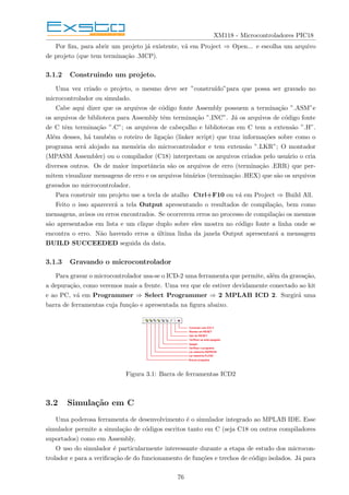 XM118 - Microcontroladores PIC18
Por fim, para abrir um projeto já existente, vá em Project ⇒ Open... e escolha um arquivo
de projeto (que tem terminação .MCP).
3.1.2 Construindo um projeto.
Uma vez criado o projeto, o mesmo deve ser ”construı́do”para que possa ser gravado no
microcontrolador ou simulado.
Cabe aqui dizer que os arquivos de código fonte Assembly possuem a terminação ”.ASM”e
os arquivos de biblioteca para Assembly têm terminação ”.INC”. Já os arquivos de código fonte
de C têm terminação ”.C”; os arquivos de cabeçalho e bibliotecas em C tem a extensão ”.H”.
Além desses, há também o roteiro de ligação (linker script) que traz informações sobre como o
programa será alojado na memória do microcontrolador e tem extensão ”.LKR”; O montador
(MPASM Assembler) ou o compilador (C18) interpretam os arquivos criados pelo usuário o cria
diversos outros. Os de maior importância são os arquivos de erro (terminação .ERR) que per-
mitem visualizar mensagens de erro e os arquivos binários (terminação .HEX) que são os arquivos
gravados no microcontrolador.
Para construir um projeto use a tecla de atalho Ctrl+F10 ou vá em Project ⇒ Build All.
Feito o isso aparecerá a tela Output apresentando o resultados de compilação, bem como
mensagens, avisos ou erros encontrados. Se ocorrerem erros no processo de compilação os mesmos
são apresentados em lista e um clique duplo sobre eles mostra no código fonte a linha onde se
encontra o erro. Não havendo erros a última linha da janela Output apresentará a mensagem
BUILD SUCCEEDED seguida da data.
3.1.3 Gravando o microcontrolador
Para gravar o microcontrolador usa-se o ICD-2 uma ferramenta que permite, além da gravação,
a depuração, como veremos mais a frente. Uma vez que ele estiver devidamente conectado ao kit
e ao PC, vá em Programmer ⇒ Select Programmer ⇒ 2 MPLAB ICD 2. Surgirá uma
barra de ferramentas cuja função e apresentada na figura abaixo.
Figura 3.1: Barra de ferramentas ICD2
3.2 Simulação em C
Uma poderosa ferramenta de desenvolvimento é o simulador integrado ao MPLAB IDE. Esse
simulador permite a simulação de códigos escritos tanto em C (seja C18 ou outros compiladores
suportados) como em Assembly.
O uso do simulador é particularmente interessante durante a etapa de estudo dos microcon-
trolador e para a verificação de do funcionamento de funções e trechos de código isolados. Já para
76
 