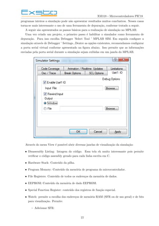 XM118 - Microcontroladores PIC18
programas inteiros a simulação pode não apresentar resultados muitos conclusivos. Nesses casos
torna-se mais interessante o uso de uma ferramenta de depuração, conforme tratado a seguir.
A seguir são apresentados os passos básicos para a realização de simulação no MPLAB.
Uma vez criado um projeto, o primeiro passo é habilitar o simulador como ferramenta de
depuração. Para isso escolha Debugger ’Select Tool ’ MPLAB SIM. Em seguida configure a
simulação através de Debugger ’ Settings...Dentre as opções existentes, recomendamos configurar
a porta serial virtual conforme apresentado na figura abaixo. Isso permite que as informações
enviadas pela porta serial durante a simulação sejam exibidas em um janela do MPLAB.
Através do menu View é possı́vel abrir diversas janelas de visualização da simulação:
• Disassembly Listing: listagem do código. Essa tela eh muito interessante pois permite
verificar o código assembly gerado para cada linha escrita em C.
• Hardware Stack: Conteúdo da pilha.
• Program Memory: Conteúdo da memória de programa do microcontrolador.
• File Registers: Conteúdo de todos os endereços da memória de dados.
• EEPROM: Conteúdo da memória de dado EEPROM.
• Special Function Register: conteúdo dos registros de função especial.
• Watch: permite a escolha dos endereços de memória RAM (SFR ou de uso geral) e de bits
para visualização. Permite:
– Adicionar SFR:
77
 