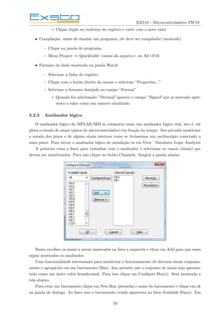 XM118 - Microcontroladores PIC18
∗ Clique duplo no endereço do registro e entre com o novo valor
• Compilação: antes de simular um programa, ele deve ser compilador (montado)
– Clique na janela do programa.
– Menu Project ⇒ Quickbuild <nome do arquivo> ou Alt+F10
• Formato do dado mostrado na janela Watch
– Selecione a linha do registro
– Clique com o botão direito do mouse e selecione ”Properties...”
– Selecione o formato desejado no campo ”Format”
∗ Quando for selecionado ”Decimal”aparece o campo ”Signed”que se marcado apre-
senta o valor como um número sinalizado.
3.2.3 Analisador lógico
O analisador lógico do MPLAB SIM se comporta como um analisador lógico real, isto é, ele
plota o estado de sinais (pinos do microcontrolador) em função do tempo. Isto permite monitorar
o estado dos pinos e de alguns sinais internos como se tivéssemos um osciloscópio conectado a
esses pinos. Para ativar o analisador lógico de simulação va em View ’ Simulator Logic Analyzer
A primeira coisa a fazer para trabalhar com o analisador é selecionar os canais (sinais) que
devem ser monitorados. Para isso clique no botão Channels. Surgirá a janela abaixo.
Basta escolher os sinais a serem mostrados na lista a esquerda e clicar em Add para que esses
sejam mostrados no analisador.
Uma funcionalidade interessante para monitorar o funcionamento de diversos sinais conjunta-
mente e agrupá-los em um barramento (Bus). Isso permite que o conjunto de sinais seja apresen-
tado como um único valor hexadecimal. Para isso clique em Configure Bus(s). Será mostrada a
tela abaixo.
Para criar um barramento clique em New Bus, preencha o nome do barramento e clique em ok
na janela de dialogo. Ao fazer isso o barramento criado aparecera na lista Available Bus(s). Em
79
 