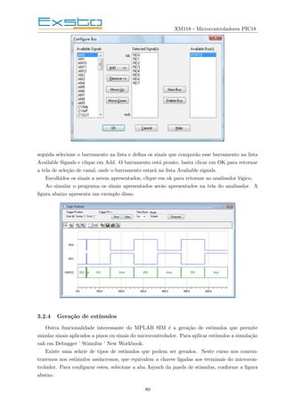 XM118 - Microcontroladores PIC18
seguida selecione o barramento na lista e defina os sinais que comporão esse barramento na lista
Available Signals e clique em Add. O barramento está pronto, basta clicar em OK para retornar
a tela de seleção de canal, onde o barramento estará na lista Avaliable signals.
Escolhidos os sinais a serem apresentados, clique em ok para retornar ao analisador lógico.
Ao simular o programa os sinais apresentados serão apresentados na tela do analisador. A
figura abaixo apresenta um exemplo disso.
3.2.4 Geração de estı́mulos
Outra funcionalidade interessante do MPLAB SIM é a geração de estı́mulos que permite
simular sinais aplicados a pinos ou sinais do microcontrolador. Para aplicar estı́mulos a simulação
vah em Debugger ’ Stimulus ’ New Workbook.
Existe uma sehrie de tipos de estı́mulos que podem ser gerados. Neste curso nos concen-
traremos nos estı́mulos assı́ncronos, que equivalem a chaves ligadas aos terminais do microcon-
trolador. Para configurar estes, selecione a aba Asynch da janela de stimulus, conforme a figura
abaixo.
80
 