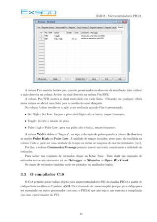 XM118 - Microcontroladores PIC18
A coluna Fire contém botões que, quando pressionados no decorrer da simulação, irão realizar
a ação descrita na coluna Action no sinal descrito na coluna Pin/SFR.
A coluna Pin/SFR mostra o sinal controlado em cada linha. Clicando em qualquer célula
desta coluna se abrirá uma lista para a escolha do sinal desejado.
Na coluna Action escolhe-se a ação a ser realizada quando Fire é pressionado:
• Set High e Set Low: forçam o pino nı́vel lógico alto e baixo, respectivamente;
• Toggle: inverte o estado do pino;
• Pulse High e Pulse Low: gera um pulso alto e baixo, respectivamente.
A coluna Width define a ”largura”, ou seja, a duração do pulso quando a coluna Action tem
as opções Pulse High ou Pulse Low. A unidade de tempo do pulso, nesse caso, eh escolhida na
coluna Units e pode ser uma unidade de tempo ou ciclos de máquina do microcontrolador (cyc).
Por fim, a coluna Comments/Message permite inserir um texto comentando a utilidade do
estı́mulos.
Para salvar um conjunto de estı́mulos clique no botão Save. Para abrir um conjunto de
estı́mulos salvos anteriormente vá em Debugger ⇒ Stimulus ⇒ Open Workbook.
Os sinais de estı́mulos também pode ser plotados no analisador lógico.
3.3 O compilador C18
O C18 permite gerar código objeto para microcontroladores PIC da famı́lia PIC18 a partir de
códigos fonte escrito em C padrão ANSI. Ele é chamado de cross-compiler porque gera código para
ser executado em outro processador (no caso, o PIC18) que não seja o que executa a compilação
(no caso o processador do PC).
81
 