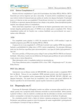 XM118 - Microcontroladores PIC18
3.3.1 Outros Compiladores C
Existem diversos compiladores C para microcontroladores das linhas PIC12, PIC16 e PIC18
fornecidos por outras empresas que não a microchip. A maioria destes compiladores são pagos
mas existem versões de demonstração que podem ser usadas com algumas limitações. O principal
ponto a se observar ao usar um compilador C fornecido por terceiros é se o mesmo segue o padrão
C-ANSI ou se apresenta alguma divergência com relação a este padrão. Essas divergências podem
impedir uma migração direta os compiladores.
Outra observação importante é que as bibliotecas de funções apresentadas neste curso (com
exceção daquelas padronizadas para o C-ANSI) só são válidas para o compilador C18. Outros
compiladores podem até ter funções com a mesma finalidade mas provavelmente seu nome e
sintaxe serão diferentes.
CCS
Um compilador muito popular é o CCS. Ao contrário do C18, o CCS também é capaz de
compilar programas para PICs das famı́lias PIC12 e PIC16.
A apesar de ser se um compilador C, o CCS não é coerente com o padrão ANSI. Isso prejudica
bastante a portabilidade de código entre o CCS e outros compiladores. As principais diferenças
estão em nas diretivas especı́ficas para microcontrolador e nos tipos de dados (principalmente o
tipo int).
Em contra partida, o CCS permite portar código C entre as linhas PIC18 e PIC16 com bastante
facilidade. Além disso, é muito rico em bibliotecas de funções para periféricos do microcontrolador
e para acesso a outros dispositivos.
Mais informações sobre o compilador podem ser encontradas em .
Uma ótima referência sobre o compilador CCS é o livro ”PIC - Programação em C”, do autor
Fábio Pereira.
PICC Lite (Hitech)
Juntamente com as últimas versões do MPLAB IDE vem sendo enviado o compilador PICC
Lite da Hitech. Trata-se de um compilador ANSI, portanto permite uma fácil migração de e
para o C18. Este compilador aceita componentes das linhas PIC10F, PIC12F e PIC16F, com
algumas limitações. Um ponto fraco do compilador é que o mesmo não possui bibliotecas de
funções especı́ficas do microcontrolador, apenas aquelas constantes no padrão ANSI.
3.4 Depuração em C
O processo de depuração (debugging) consiste em realizar as mesmas ações possı́veis na sim-
ulação, porém com o programa sendo realmente executado no microcontrolador. Dessa maneira
é possı́vel verificar o valor de variáveis a medida que elas são alteradas no circuito, inserir break-
points e acompanhar a execução do programa sendo executado no hardware da aplicação.
Se a simulação permite testar a lógica de rotinas e pequenos programas a depuração é uma
ferramenta mais poderosa quando se trata de programa de maior complexidade e principalmente
na localização e correção de bugs no software.
82
 