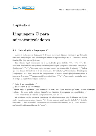 XM118 - Microcontroladores PIC18
Capı́tulo 4
Linguagem C para
microcontroladores
4.1 Introdução a linguagem C
Antes de tratarmos da linguagem C devemos apresentar algumas convenções que tornarão
mais claro a explanação. Essa considerações referem-se a padronização ANSI (American National
Standard for Information Systems).
Em primeiro lugar, comentários em C são indicados pelos sı́mbolos ”/*”, ”*/”e ”//”. Co-
mentários pertencem ao código fonte mas são ignorados pelo compilador quando da compilação.
Os sı́mbolos ”/*”e ”*/”informam que o que está entre é um comentário. O sı́mbolo ”//”indica
que toda linha a direita trata-se de um comentário. Na verdade, ”//”é um sı́mbolo definido para
a linguagem C++, mas a maioria dos compiladores C o aceita. Muitos programadores usam a
convenção de se uma ”//”para comentários explicativos e ”/*”e ”*/”para manter ignoradas parte
do código. A seguir temos alguns exemplos:
/* Isto é um comentário */
// Isto também é um comentário
/*Desta maneira podemos fazer comentários que, por algum motivo qualquer, ocupem diversas
linhas. Do mesmo modo podemos transformar trechos do programa em comentários */
Todo comando em C termina, obrigatoriamente, com um ”;”.
Os nomes de funções, variáveis, constantes, etc, são chamados de identificadores e não devem
conter caracteres acentuados, espaços, ”ç”e devem começar com letras (o sı́mbolo ” ”é tratado
como letra). Letras maiúsculas e minúsculas são consideradas diferentes, isto é, ”Maria”é consid-
erado um identificador diferente de ”maria”.
84
 
