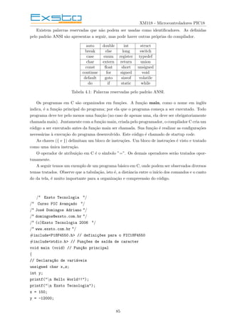 XM118 - Microcontroladores PIC18
Existem palavras reservadas que não podem ser usadas como identificadores. As definidas
pelo padrão ANSI são apresentas a seguir, mas pode haver outras próprias do compilador.
auto double int struct
break else long switch
case enum register typedef
char extern return union
const float short unsigned
continue for signed void
default goto sizeof volatile
do if static while
Tabela 4.1: Palavras reservadas pelo padrão ANSI.
Os programas em C são organizados em funções. A função main, como o nome em inglês
indica, é a função principal do programa; por ela que o programa começa a ser executado. Todo
programa deve ter pelo menos uma função (no caso de apenas uma, ela deve ser obrigatoriamente
chamada main). Juntamente com a função main, criada pelo programador, o compilador C cria um
código a ser executado antes da função main ser chamada. Sua função é realizar as configurações
necessárias à execução do programa desenvolvido. Este código é chamado de startup code.
As chaves ({ e }) delimitam um bloco de instruções. Um bloco de instruções é visto e tratado
como uma única instrução.
O operador de atribuição em C é o sı́mbolo ”=”. Os demais operadores serão tratados opor-
tunamente.
A seguir temos um exemplo de um programa básico em C, onde podem ser observados diversos
temas tratados. Observe que a tabulação, isto é, a distância entre o inı́cio dos comandos e o canto
do da tela, é muito importante para a organização e compreensão do código.
/* Exsto Tecnologia */
/* Curso PIC Avançado */
/* José Domingos Adriano */
/* domingos@exsto.com.br */
/* (c)Exsto Tecnologia 2006 */
/* www.exsto.com.br */
#include<P18F4550.h> // definiç~
oes para o PIC18F4550
#include<stdio.h> // Funç~
oes de saı́da de caracter
void main (void) // Funç~
ao principal
{
// Declaraç~
ao de variáveis
unsigned char x,z;
int y;
printf("n Hello World!!");
printf("n Exsto Tecnologia");
x = 150;
y = -12000;
85
 