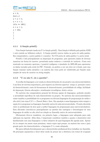 XM118 - Microcontroladores PIC18
z = 0;
for(;;)
y = y + 1;
x = x + 1;
if(x == 165){
z = z + 1;
x = 150;
}
}
}
4.1.1 A função printf()
Uma função bastante usada em C é a função printf(). Essa função é definida pelo padrão ANSI
e está contida na biblioteca stdio.h. A função printf() escreve dados na porta de saı́da padrão.
Em computadores, a porta padrão é o monitor. No C18 porta de saı́da padrão é a porta serial.
Printf() é útil principalmente na depuração de programas, pois apresenta dados de diversas
maneiras em forma de caracter, permitindo assim conhecer o conteúdo de variáveis. Como será
mostrado em momento oportuno, é possı́vel configurar o simulador do MPLAB para apresentar
os dados enviados pela serial do PIC. Contudo, na prática o seu uso deve ser evitado, pois essa
função consome muita memória e na maioria das vezes pode ser substituı́da por funções mais
simples de envio de caracter ou string simples.
4.1.2 ”C ou não C, eis a questão”.
A escolha da linguagem a ser usada no desenvolvimento de um projeto com microcontroladores
é um fator de extrema importância, pois impacta em diversos aspectos: tempo (e, portanto custo)
de desenvolvimento, custo de ferramentas de desenvolvimento, portabilidade de código, facilidade
de depuração, futuras alterações e atualizações tecnológicas, dentre outros.
No universo dos computadores pessoais há diversas opções de linguagens, podendo atender
a necessidade especı́ficas de cada desenvolvedor ou projeto. No universo dos microcontroladores
existe também a possibilidade de se programar em diversas linguagens de programação de médio e
alto nı́vel, tais como C/C++, Pascal, Basic e Java. Em oposição a essas linguagens existe sempre a
opção de se programar na linguagem Assembly nativa de cada microcontrolador. É muito discutida
entre os profissionais da área qual a melhor linguagem de programação para microcontroladores.
Essa discussão concentra-se principalmente na questão das vantagens e desvantagens de uma
linguagem de médio ou alto nı́vel em relação ao Assembly nativo do microcontrolador.
Obviamente deve-se considerar, em primeiro lugar, a linguagem mais adequada para cada
aplicação em especial. Além disso, é importante considerar também o quanto o desenvolver está
familiarizado com uma linguagem e o fator subjetivo de qual linguagem lhe agrada mais. Apesar
de ter sempre em mente essas premissas, vamos expor aqui porque, na maioria das vezes e para
grande parte dos desenvolvedores, a linguagem C é a mais adequada.
Há quem defenda ferrenhamente que o desenvolvedor profissional deva trabalhar em Assembly.
Os principais argumentos a favor desse modo de pensar são a eficiência (em temos de ocupação
86
 