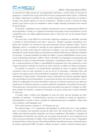 XM118 - Microcontroladores PIC18
de memória) do código gerado por um programador experiente, o menor tempo de execução do
programa e o controle total, já que nada é feito sem que o programador saiba e queira. A eficiência
de código é importante na medida em que a memória disponı́vel nos componentes em questão é
restrita e tem grande impacto no custo do componente. Também se perde o controle do código
gerado, já que toda vez que um compilador é usado o código Assembly produzido sai do controle
do desenvolvedor.
No passado, compiladores pouco confiáveis apresentavam erros de implementação difı́ceis de
serem depurados. E ainda, se o conjunto de instruções não possuir certas caracterı́sticas o uso de
compiladores gera um código significativamente maior e mais lento que um de mesmas funções
em Assembly.
Por outro lado, é mais difı́cil de se desenvolver algoritmos complexos em Assembly, tornando
o trabalho de desenvolvimento mais lento e mais caro. Realizar operações matemáticas com-
plexas (por exemplo, com variáveis do tipo ponto flutuante) torna-se bastante confuso. Como a
linguagem nativa e os modelos de memória de cada arquitetura de microcontroladores diferem,
é exigido um tempo muito longo de estudo para se adaptar a um novo conjunto de instruções.
Instruções de mesma função podem ter mnemônicos totalmente diferentes em diferentes conjuntos
de instrução. A grande quantidade de linhas de código e a pouca inteligibilidade tornam os pro-
cessos de depuração demorados e difı́ceis. Sendo o Assembly uma linguagem de programação não
estruturada os custos de desenvolvimento, depuração e manutenção tendem a ser maiores. Por
fim, o reaproveitamento de código e a portabilidade de programas entre uma arquitetura e outra
é quase impossı́vel, resultando na reescrita de várias centenas ou milhares de linhas de programa.
No passado era possı́vel a um desenvolvedor especializar-se nessa ou naquela arquitetura,
tornando-se cada vez mais experiente no uso de um set de instruções e realizando todos seus
projetos com alguns poucos microcontroladores compatı́veis. Hoje, porém, a variedade de micro-
controladores é muito grande. Praticamente todos os fabricantes de circuitos integrados digitais
têm suas famı́lias de microcontroladores. A concorrência de preço entre esses fabricantes e a diver-
sidade de configurações dos microcontroladores exige que as empresas optem por usar diferentes
arquiteturas em diferentes projetos, ou mesmo substituir componentes em produtos já existentes.
É necessário que o desenvolvedor de sistemas microcontrolados seja capaz de se adaptar aos difer-
entes modelos de memória e conjunto de instruções, com pouco tempo para o estudo detalhado
de cada caso.
A solução então é utilizar uma linguagem de mais alto nı́vel, que por princı́pio são inde-
pendentes do hardware. O desenvolvedor concentra seu trabalho na criação de algoritmos e
funcionalidades no projeto e deixa o trabalho de implementação para o compilador. Surge então
outro problema: qual linguagem usar?
Para muitas pessoas a resposta é: o C! Vejamos por que.
Em primeiro lugar, o C é considerado uma linguagem de médio nı́vel, isto é, mais amigável
para o ser humano, mas mantendo recursos de baixo nı́vel. Em virtude disso, o C permite gerar
códigos mais eficientes quando comparado com outros compiladores. Há também a vantagem da
independência do hardware que permite que um projeto seja portado de uma arquitetura para
outra com poucas alterações no código. Essas caracterı́sticas do C não são por acaso. A linguagem
foi desenvolvida no inı́cio dos anos 70 por Dennis Ritchie especificamente para o desenvolvimento
do sistema operacional UNIX. Na época o dilema era quase o mesmo: construir sistemas opera-
87
 