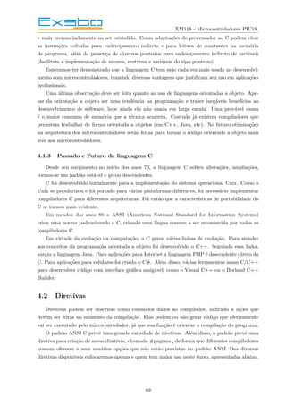 XM118 - Microcontroladores PIC18
e mais pronunciadamente no set estendido. Como adaptações do processador ao C podem citar
as instruções voltadas para endereçamento indireto e para leitura de constantes na memória
de programa, além da presença de diversos ponteiros para endereçamento indireto de variáveis
(facilitam a implementação de vetores, matrizes e variáveis do tipo ponteiro).
Esperamos ter demonstrado que a linguagem C tem sido cada vez mais usada no desenvolvi-
mento com microcontroladores, trazendo diversas vantagens que justificam seu uso em aplicações
profissionais.
Uma última observação deve ser feita quanto ao uso de linguagens orientadas a objeto. Ape-
sar da orientação a objeto ser uma tendência na programação e trazer inegáveis benefı́cios ao
desenvolvimento de software, hoje ainda ela não usada em larga escala. Uma provável causa
é o maior consumo de memória que a técnica acarreta. Contudo já existem compiladores que
permitem trabalhar de forma orientada a objetos (em C++, Java, etc). No futuro otimizações
na arquitetura dos microcontroladores serão feitas para tornar o código orientado a objeto mais
leve aos microcontroladores.
4.1.3 Passado e Futuro da linguagem C
Desde seu surgimento no inı́cio dos anos 70, a linguagem C sofreu alterações, ampliações,
tornou-se um padrão estável e gerou descendentes.
C foi desenvolvido inicialmente para a implementação do sistema operacional Unix. Como o
Unix se popularizou e foi portado para várias plataformas diferentes, foi necessário implementar
compiladores C para diferentes arquiteturas. Foi então que a caracterı́sticas de portabilidade do
C se tornou mais evidente.
Em meados dos anos 80 a ANSI (American National Standard for Information Systems)
criou uma norma padronizando o C, criando uma lı́ngua comum a ser reconhecida por todos os
compiladores C.
Em virtude da evolução da computação, o C gerou várias linhas de evolução. Para atender
aos conceitos da programação orientada a objeto foi desenvolvido o C++. Seguindo essa linha,
surgiu a linguagem Java. Para aplicações para Internet a linguagem PHP é descendente direto do
C. Para aplicações para celulares foi criado o C#. Além disso, várias ferramentas usam C/C++
para desenvolver código com interface gráfica amigável, como o Visual C++ ou o Borland C++
Builder.
4.2 Diretivas
Diretivas podem ser descritas como comandos dados ao compilador, indicado a ações que
devem ser feitas no momento da compilação. Elas podem ou não gerar código que efetivamente
vai ser executado pelo microcontrolador, já que sua função é orientar a compilação do programa.
O padrão ANSI C prevê uma grande variedade de diretivas. Além disso, o padrão prevê uma
diretiva para criação de novas diretivas, chamada #pagrma , de forma que diferentes compiladores
possam oferecer a seus usuários opções que não estão previstas no padrão ANSI. Das diversas
diretivas disponı́veis enfocaremos apenas e quem tem maior uso neste curso, apresentadas abaixo.
89
 