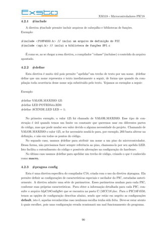 XM118 - Microcontroladores PIC18
4.2.1 #include
A diretiva #include permite incluir arquivos de cabeçalho e bibliotecas de funções.
Exemplo:
#include <P18F4550.h> // inclui um arquivo de definiç~
ao do PIC
#include <spi.h> // inclui a biblioteca de funç~
oes SPI.c
É como se, ao se chegar a essa diretiva, o compilador ”colasse”(incluı́sse) o conteúdo do arquivo
apontado.
4.2.2 #define
Esta diretiva é muito útil pois permite ”apelidar”um trecho de texto por um nome. #define
define que um nome representa o texto imediatamente a seguir, de forma que quando da com-
pilação toda ocorrência desse nome seja substituı́do pelo texto. Vejamos os exemplos a seguir:
Exemplo:
#define VALOR MAXIMO 125
#define LED POTRDbits.RD0
#define ACENDE LED LED = 1;
No primeiro exemplo, o valor 125 foi chamado de VALOR MAXIMO. Esse tipo de con-
strução é útil quando temos um limite ou constante que queremos usar em diferentes partes
do código, mas que pode mudar seu valor devido a alguma necessidade do projeto. Chamando de
VALOR MAXIMO o valor 125, se for necessário mudá-lo para, por exemplo, 203 basta alterar na
definição, e não em todos os pontos do código.
No segundo caso, usamos #define para atribuir um nome a um pino do microcontrolador.
Dessa forma, não precisamos fazer sempre referência ao pino, chamamo-lo por seu apelido LED.
Isto facilita o entendimento do código e possı́veis alterações na configuração do hardware.
No último caso usamos #define para apelidar um trecho de código, criando o que é conhecido
como macro.
4.2.3 #pragma config
Esta é uma diretiva especı́fica do compilador C18, criada com o uso da diretiva #pragma. Ela
permite definir as configurações de caracterı́sticas especiais e oscilador do PIC, estudadas anteri-
ormente. A diretiva admite uma série de parâmetros. Esses parâmetros mudam para cada PIC,
conforme suas próprias caracterı́sticas. Para obter a informação detalhada para cada PIC, con-
sulte o arquivo hlpC18ConfigSet que se encontra na pasta C:MCC18doc. Para o PIC18F4550,
temos as opções de configuração descritas abaixo, sendo que estão em negrito as configurações
default, isto é, aquelas reconhecidas caso nenhuma escolha tenha sido feita. Deve-se estar atento
à quais escolher, pois uma configuração errada ocasionará um mal funcionamento do programa.
90
 