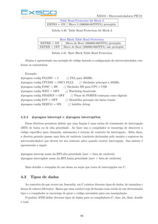 XM118 - Microcontroladores PIC18
Table Read Protection bit Block 3
EBTR3 = ON Bloco 3 (006000-007FFFh) protegido.
Tabela 4.40: Table Read Protection bit Block 3
Boot Block Table Read Protection
EBTRB = ON Bloco de Boot (000000-0007FFh) protegido.
EBTRB = OFF Bloco de Boot (000000-0007FFh) não protegido
Tabela 4.41: Boot Block Table Read Protection
Abaixo é apresentado um exemplo de código fazendo a configuração do microcontrolador con-
forme os comentários.
Exemplo:
#pragma config PLLDIV = 5 // PLL para 20MHz
#pragma config CPUDIV = OSC1 PLL2 // Oscilador principal a 48MHz
#pragma config FOSC = HS // Oscilador HS para CPU e USB
#pragma config WDT = OFF // Watchdog desativado
#pragma config PBADEN = OFF // Pinos do PORTB começam como digitais
#pragma config LVP = OFF // Desabilita gravação em baixa tensão
#pragma config DEBUG = ON // habilita debug
4.2.4 #pragma interrupt e #pragma interruptlow
Estas diretivas permitem definir que uma função é uma rotina de tratamento de interrupção
(RTI) de baixa ou de alta prioridade. Ao fazer isso o compilador se encarrega de descrever o
código especı́fico para chamada, salvamento e retorno de contexto da interrupção. Além disso,
a diretiva permite passar uma lista de variáveis (variáveis declaradas pelo usuário e registros do
microcontrolador) que devem ter seu contexto salvo quando ocorrer interrupção. Sua sintaxe é
apresentada a seguir.
#pragma interrup nome da RTI alta prioridade [save = lista de variáveis]
#pragma interruplow nome da RTI baixa prioridade [save = lista de variáveis]
Mais detalhe e exemplos do uso dessa na seção que trata de interrupções em C.
4.3 Tipos de dados
Ao contrário do que ocorre em Assembly, em C existem diversos tipos de dados, de tamanhos e
faixas de valores diferentes. Basta que uma variável seja declarada como sendo de um determinado
tipo e o compilador se encarrega de gerar o código necessário para sua manipulação.
O padrão ANSI define diversos tipos de dados para os compiladores C: char, int, float, double
e void.
98
 