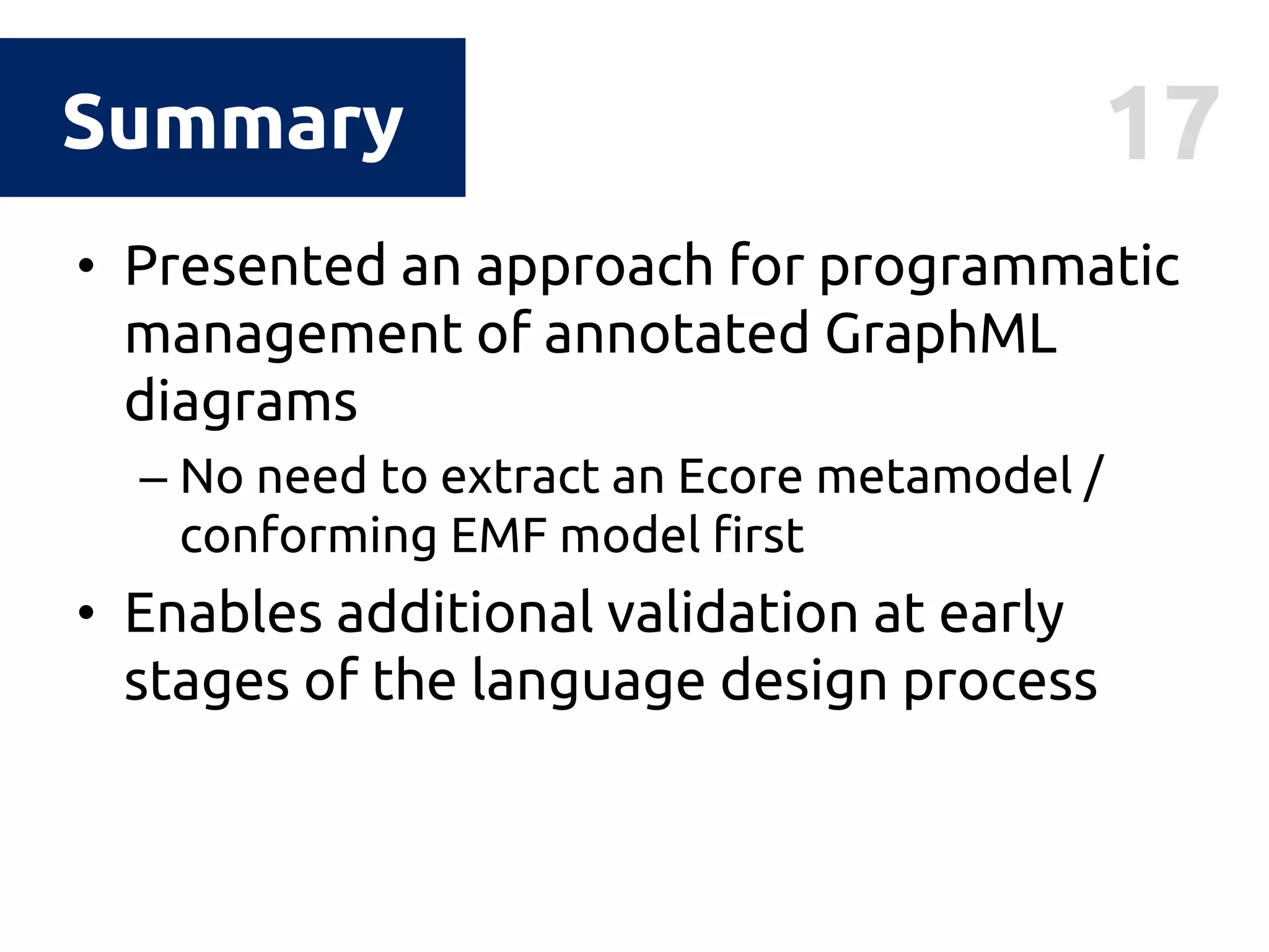 17Summary
• Presented an approach for programmatic
management of annotated GraphML
diagrams
– No need to extract an Ecore metamodel /
conforming EMF model first
• Enables additional validation at early
stages of the language design process
 