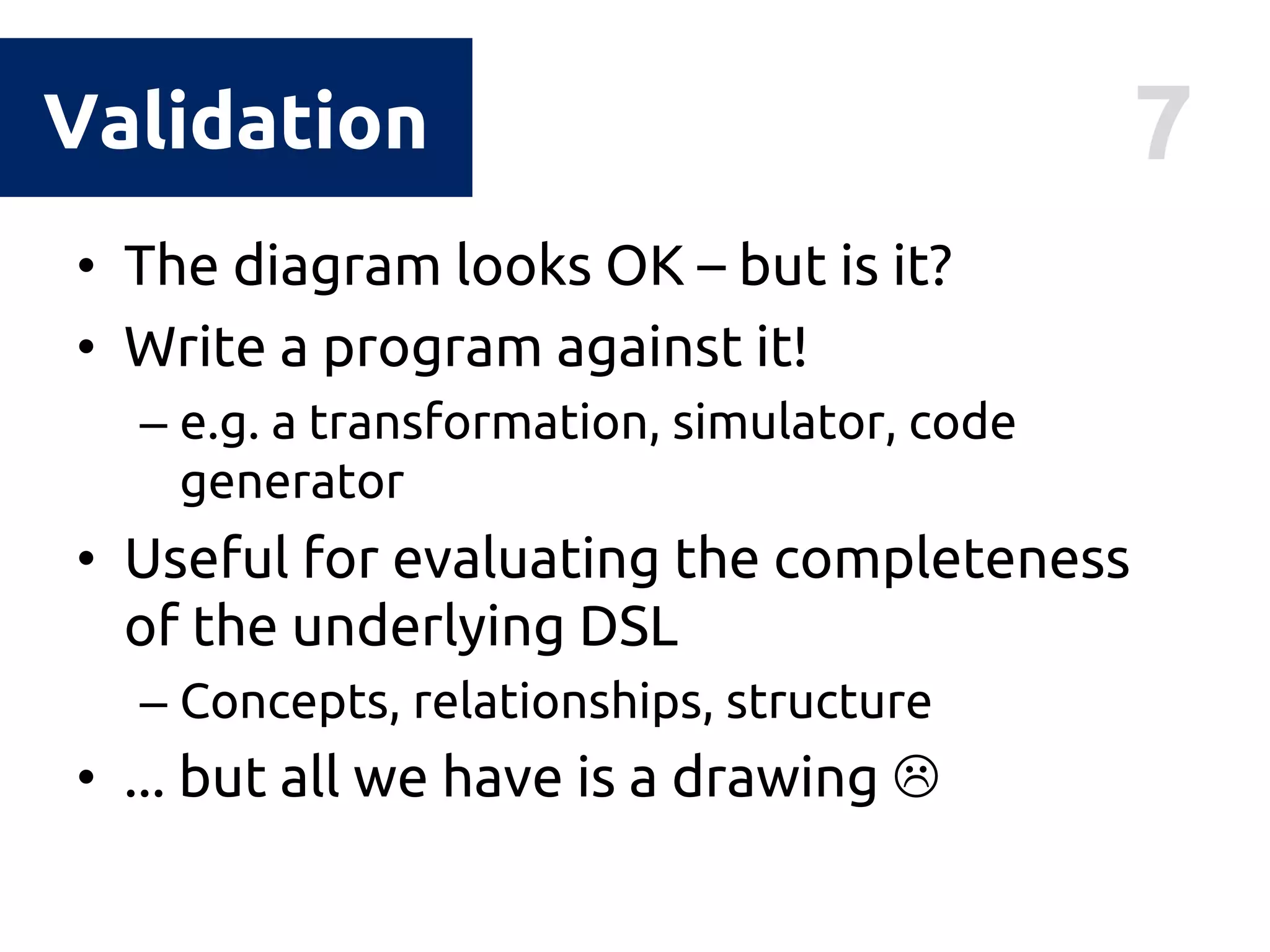 7Validation
• The diagram looks OK – but is it?
• Write a program against it!
– e.g. a transformation, simulator, code
generator
• Useful for evaluating the completeness
of the underlying DSL
– Concepts, relationships, structure
• ... but all we have is a drawing 
 