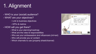 - WHO is your (social) audience?
- WHAT are your objectives?
- Link to business objectives
- KPI's & metrics
- HOW will you get there?
- What is your planning/roadmap
- What are the roles & responsibilities
- Who are your ambassadors ànd influencers (int+ext)
- Who will provide you w/ content
- Which channels to use (property sheet/channel)

 