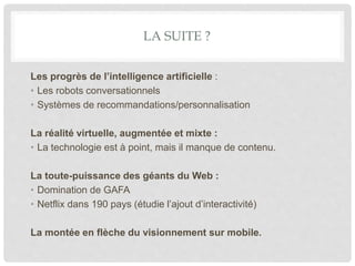 LA SUITE ?
Les progrès de l’intelligence artificielle :
• Les robots conversationnels
• Systèmes de recommandations/personnalisation
La réalité virtuelle, augmentée et mixte :
• La technologie est à point, mais il manque de contenu.
La toute-puissance des géants du Web :
• Domination de GAFA
• Netflix dans 190 pays (étudie l’ajout d’interactivité)
La montée en flèche du visionnement sur mobile.
 