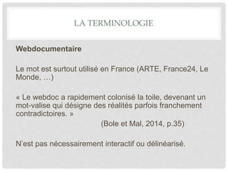 LA TERMINOLOGIE
Webdocumentaire
Le mot est surtout utilisé en France (ARTE, France24, Le
Monde, …)
« Le webdoc a rapidement colonisé la toile, devenant un
mot-valise qui désigne des réalités parfois franchement
contradictoires. »
(Bole et Mal, 2014, p.35)
N’est pas nécessairement interactif ou délinéarisé.
 